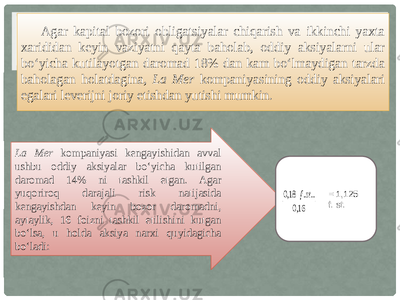 Agar kapital bozori obligatsiyalar chiqarish va ikkinchi yaxta xarididan keyin vaziyatni qayta baholab, oddiy aksiyalarni ular bo‘yicha kutilayotgan daromad 18% dan kam bo‘lmaydigan tarzda baholagan holatdagina, La Mer kompaniyasining oddiy aksiyalari egalari leverijni joriy etishdan yutishi mumkin. La Mer kompaniyasi kengayishidan avval ushbu oddiy aksiyalar bo‘yicha kutilgan daromad 14% ni tashkil etgan. Agar yuqoriroq darajali risk natijasida kengayishdan keyin bozor daromadni, aytaylik, 16 foizni tashkil etilishini kutgan bo‘lsa, u holda aksiya narxi quyidagicha bo‘ladi: = 1,125 f. st.16,0 .. . 18,0 st f 