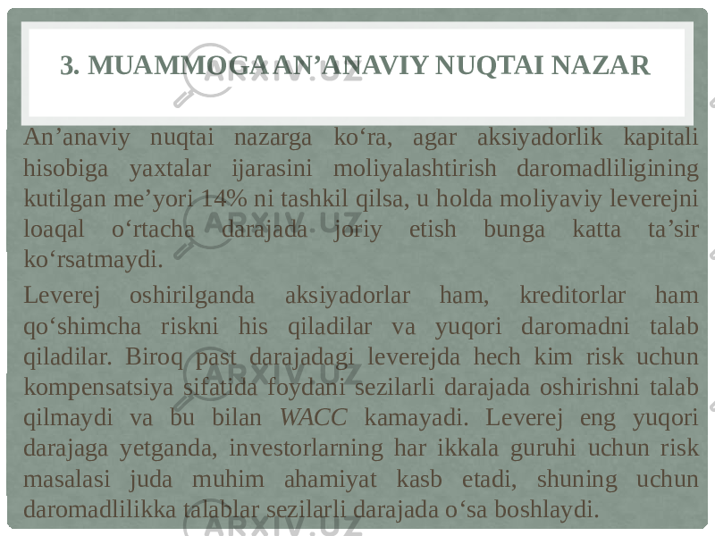 3. MUAMMOGA AN’ANAVIY NUQTAI NAZAR An’anaviy nuqtai nazarga ko‘ra, agar aksiyadorlik kapitali hisobiga yaxtalar ijarasini moliyalashtirish daromadliligining kutilgan me’yori 14% ni tashkil qilsa, u holda moliyaviy leverejni loaqal o‘rtacha darajada joriy etish bunga katta ta’sir ko‘rsatmaydi. Leverej oshirilganda aksiyadorlar ham, kreditorlar ham qo‘shimcha riskni his qiladilar va yuqori daromadni talab qiladilar. Biroq past darajadagi leverejda hech kim risk uchun kompensatsiya sifatida foydani sezilarli darajada oshirishni talab qilmaydi va bu bilan WACC kamayadi. Leverej eng yuqori darajaga yetganda, investorlarning har ikkala guruhi uchun risk masalasi juda muhim ahamiyat kasb etadi, shuning uchun daromadlilikka talablar sezilarli darajada o‘sa boshlaydi. 