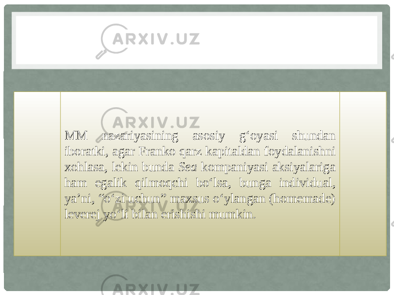 MM nazariyasining asosiy g‘oyasi shundan iboratki, agar Franko qarz kapitaldan foydalanishni xohlasa, lekin bunda Sea kompaniyasi aksiyalariga ham egalik qilmoqchi bo‘lsa, bunga individual, ya’ni, “o‘zi uchun” maxsus o‘ylangan (homemade) leverej yo‘li bilan erishishi mumkin. 