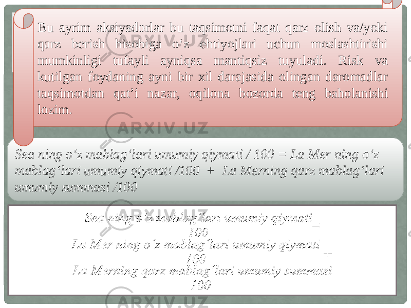 Sea ning o‘z mablag‘lari umumiy qiymati / 100 = La Mer ning o‘z mablag‘lari umumiy qiymati /100 + La Merning qarz mablag‘lari umumiy summasi /100 Bu ayrim aksiyadorlar bu taqsimotni faqat qarz olish va/yoki qarz berish hisobiga o‘z ehtiyojlari uchun moslashtirishi mumkinligi tufayli ayniqsa mantiqsiz tuyuladi. Risk va kutilgan foydaning ayni bir xil darajasida olingan daromadlar taqsimotdan qat’i nazar, oqilona bozorda teng baholanishi lozim. =  