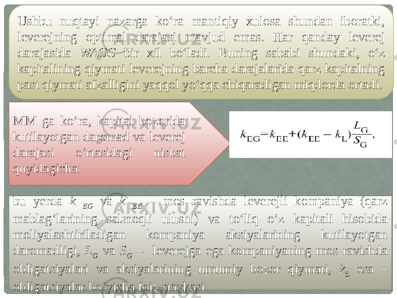 Ushbu nuqtayi nazarga ko‘ra mantiqiy xulosa shundan iboratki, leverejning optimal darajasi mavjud emas. Har qanday leverej darajasida WACC bir xil bo‘ladi. Buning sababi shundaki, o‘z kapitalining qiymati leverejning barcha darajalarida qarz kapitalning past qiymati afzalligini yaqqol yo‘qqa chiqaradigan miqdorda ortadi. MM ga ko‘ra, kapital bozorida kutilayotgan daromad va leverej darajasi o‘rtasidagi nisbat quyidagicha: bu yerda k EG va k EE – mos ravishda leverejli kompaniya (qarz mablag‘larining salmoqli ulushi) va to‘liq o‘z kapitali hisobida moliyalashtiriladigan kompaniya aksiyalarining kutilayotgan daromadligi, L G va S G – leverejga ega kompaniyaning mos ravishda obligatsiyalari va aksiyalarining umumiy bozor qiymati, k L esa – obligatsiyalar bo‘yicha foiz stavkasi. 