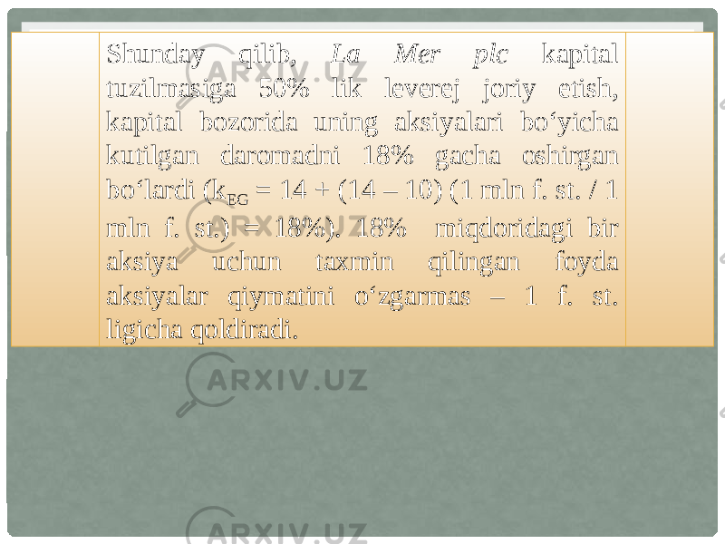 Shunday qilib, La Mer plc kapital tuzilmasiga 50% lik leverej joriy etish, kapital bozorida uning aksiyalari bo‘yicha kutilgan daromadni 18% gacha oshirgan bo‘lardi (k EG = 14 + (14 – 10) (1 mln f. st. / 1 mln f. st.) = 18%). 18% miqdoridagi bir aksiya uchun taxmin qilingan foyda aksiyalar qiymatini o‘zgarmas – 1 f. st. ligicha qoldiradi. 