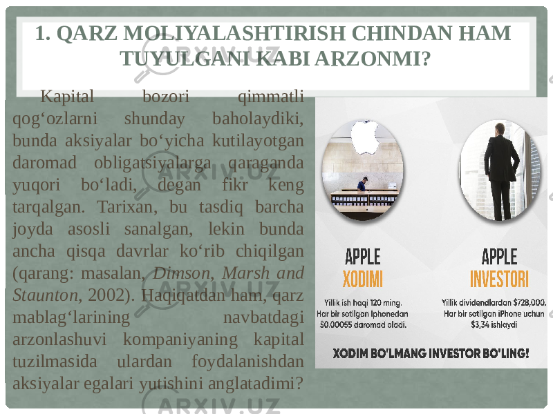 1. QARZ MOLIYALASHTIRISH CHINDAN HAM TUYULGANI KABI ARZONMI? Kapital bozori qimmatli qog‘ozlarni shunday baholaydiki, bunda aksiyalar bo‘yicha kutilayotgan daromad obligatsiyalarga qaraganda yuqori bo‘ladi, degan fikr keng tarqalgan. Tarixan, bu tasdiq barcha joyda asosli sanalgan, lekin bunda ancha qisqa davrlar ko‘rib chiqilgan (qarang: masalan, Dimson, Marsh and Staunton, 2002). Haqiqatdan ham, qarz mablag‘larining navbatdagi arzonlashuvi kompaniyaning kapital tuzilmasida ulardan foydalanishdan aksiyalar egalari yutishini anglatadimi? 