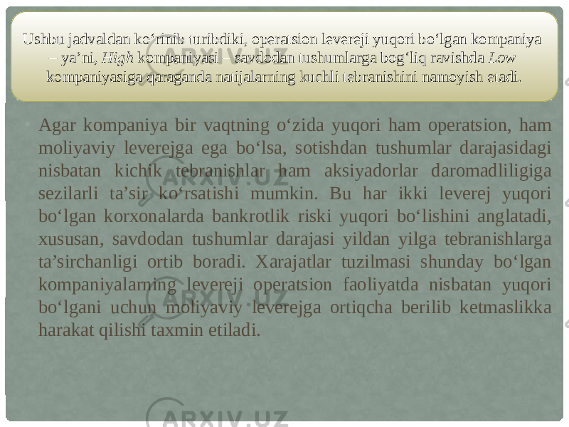 • Agar kompaniya bir vaqtning o‘zida yuqori ham operatsion, ham moliyaviy leverejga ega bo‘lsa, sotishdan tushumlar darajasidagi nisbatan kichik tebranishlar ham aksiyadorlar daromadliligiga sezilarli ta’sir ko‘rsatishi mumkin. Bu har ikki leverej yuqori bo‘lgan korxonalarda bankrotlik riski yuqori bo‘lishini anglatadi, xususan, savdodan tushumlar darajasi yildan yilga tebranishlarga ta’sirchanligi ortib boradi. Xarajatlar tuzilmasi shunday bo‘lgan kompaniyalarning levereji operatsion faoliyatda nisbatan yuqori bo‘lgani uchun moliyaviy leverejga ortiqcha berilib ketmaslikka harakat qilishi taxmin etiladi.Ushbu jadvaldan ko‘rinib turibdiki, operatsion levereji yuqori bo‘lgan kompaniya – ya’ni, High kompaniyasi – savdodan tushumlarga bog‘liq ravishda Low kompaniyasiga qaraganda natijalarning kuchli tebranishini namoyish etadi. 