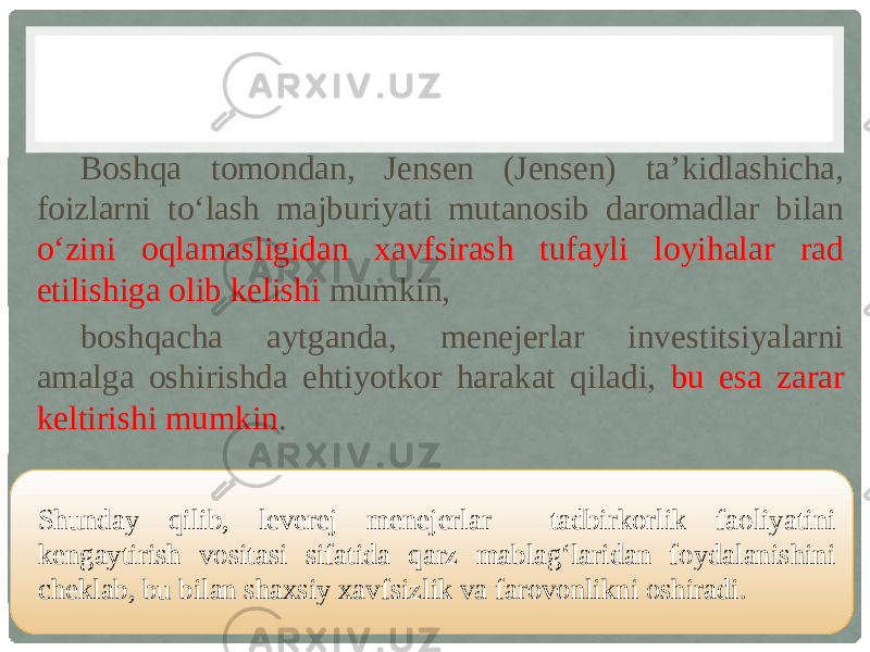 Boshqa tomondan, Jensen (Jensen) ta’kidlashicha, foizlarni to‘lash majburiyati mutanosib daromadlar bilan o‘zini oqlamasligidan xavfsirash tufayli loyihalar rad etilishiga olib kelishi mumkin, boshqacha aytganda, menejerlar investitsiyalarni amalga oshirishda ehtiyotkor harakat qiladi, bu esa zarar keltirishi mumkin . Shunday qilib, leverej menejerlar tadbirkorlik faoliyatini kengaytirish vositasi sifatida qarz mablag‘laridan foydalanishini cheklab, bu bilan shaxsiy xavfsizlik va farovonlikni oshiradi. 