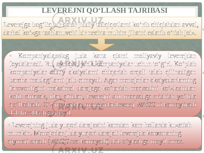  LEVEREJNI QO‘LLASH TAJRIBASI Leverejga bog‘liq bir qator jiddiy tadqiqotlarni ko‘rib chiqishdan avval, darhol ko‘zga tashlanuvchi bir nechta muhim jihatni eslatib o‘tish joiz. • Kompaniyalarning juda katta qismi moliyaviy leverejdan foydalanadi. Bu, ayniqsa, yirik kompaniyalar uchun to‘g‘ri. Ko‘plab kompaniyalar oddiy aksiyalarni chiqarish orqali talab qilinadigan barcha mablag‘larni jalb etmaydi. Agar menejerlar aksiyadorlarning farovonligini maksimal darajaga ko‘tarish maqsadini ko‘zlashidan kelib chiqsak, ular, aftidan, leverejni shu maqsadga erishish yo‘lida qo‘llashadi. O‘z navbatida, menejerlar leverej WACC ni kamaytiradi deb hisoblashga moyil. • Leverejning juda yuqori darajasini kamdan-kam hollarda kuzatish mumkin. Menejerlar juda yuqori darajali leverejda korxonaning qiymati ortadi ( WACC esa kamayadi) deb o‘ylashga moyil emas. 