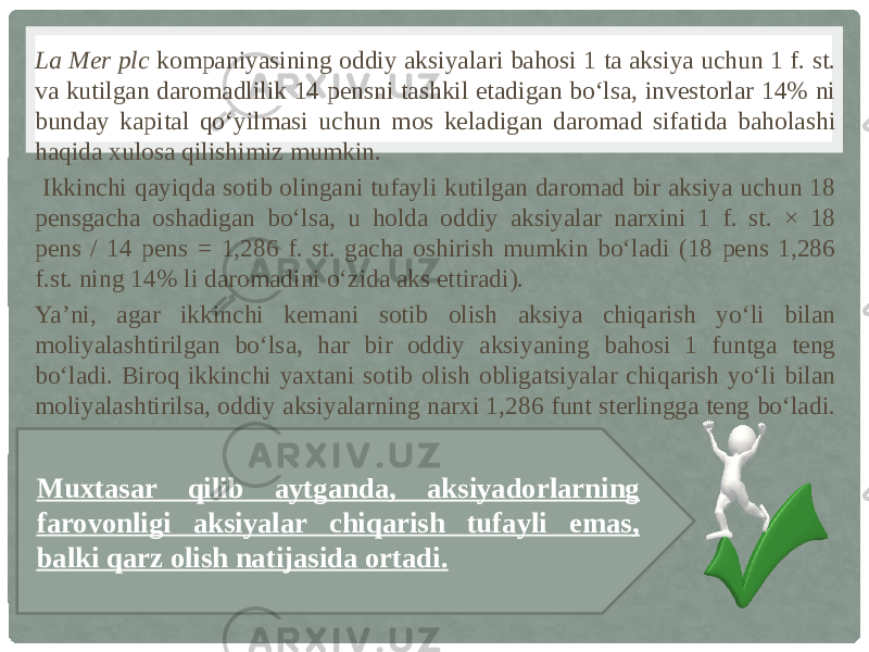 La Mer plc kompaniyasining oddiy aksiyalari bahosi 1 ta aksiya uchun 1 f. st. va kutilgan daromadlilik 14 pensni tashkil etadigan bo‘lsa, investorlar 14% ni bunday kapital qo‘yilmasi uchun mos keladigan daromad sifatida baholashi haqida xulosa qilishimiz mumkin. Ikkinchi qayiqda sotib olingani tufayli kutilgan daromad bir aksiya uchun 18 pensgacha oshadigan bo‘lsa, u holda oddiy aksiyalar narxini 1 f. st. × 18 pens / 14 pens = 1,286 f. st. gacha oshirish mumkin bo‘ladi (18 pens 1,286 f.st. ning 14% li daromadini o‘zida aks ettiradi). Ya’ni, agar ikkinchi kemani sotib olish aksiya chiqarish yo‘li bilan moliyalashtirilgan bo‘lsa, har bir oddiy aksiyaning bahosi 1 funtga teng bo‘ladi. Biroq ikkinchi yaxtani sotib olish obligatsiyalar chiqarish yo‘li bilan moliyalashtirilsa, oddiy aksiyalarning narxi 1,286 funt sterlingga teng bo‘ladi. Muxtasar qilib aytganda, aksiyadorlarning farovonligi aksiyalar chiqarish tufayli emas, balki qarz olish natijasida ortadi. 