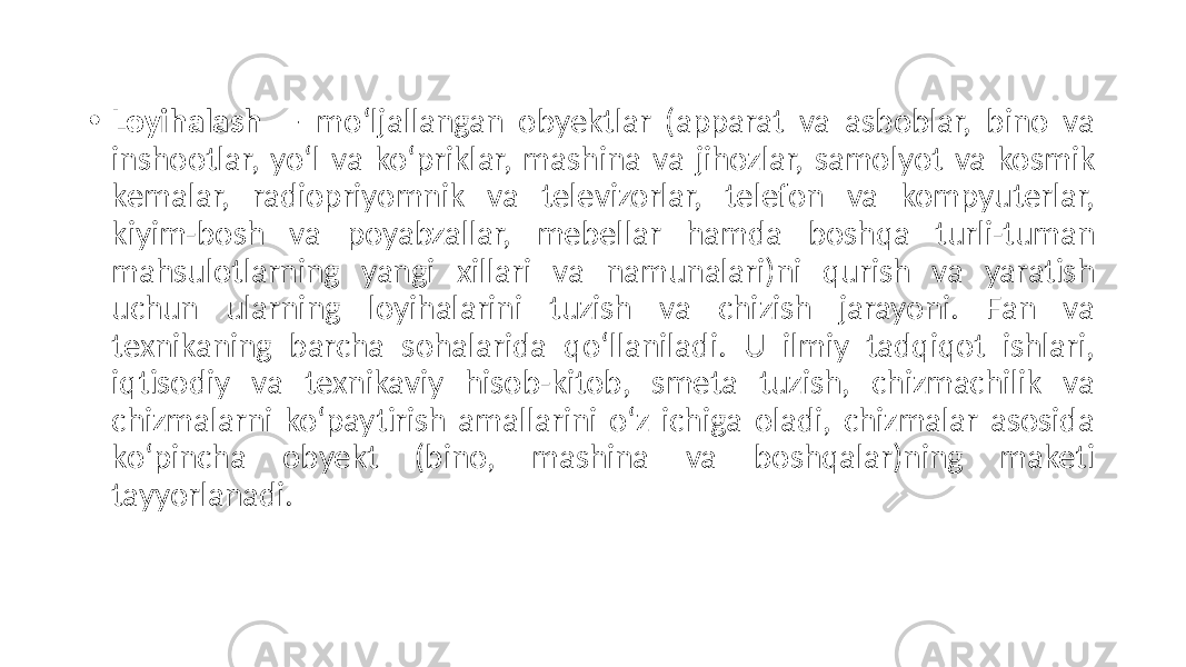 • Loyihalash — moʻljallangan obyektlar (apparat va asboblar, bino va inshootlar, yoʻl va koʻpriklar, mashina va jihozlar, samolyot va kosmik kemalar, radiopriyomnik va televizorlar, telefon va kompyuterlar, kiyim-bosh va poyabzallar, mebellar hamda boshqa turli-tuman mahsulotlarning yangi xillari va namunalari)ni qurish va yaratish uchun ularning loyihalarini tuzish va chizish jarayoni. Fan va texnikaning barcha sohalarida qoʻllaniladi. U ilmiy tadqiqot ishlari, iqtisodiy va texnikaviy hisob-kitob, smeta tuzish, chizmachilik va chizmalarni koʻpaytirish amallarini oʻz ichiga oladi, chizmalar asosida koʻpincha obyekt (bino, mashina va boshqalar)ning maketi tayyorlanadi. 