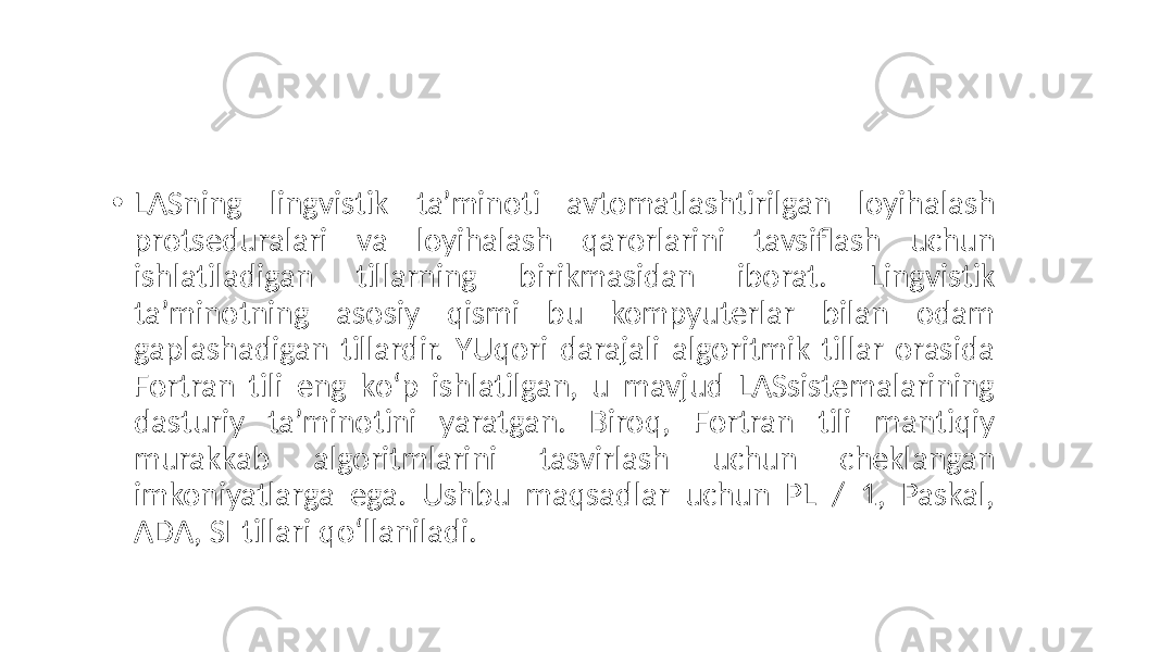 • LASning lingvistik ta’minoti avtomatlashtirilgan loyihalash protseduralari va loyihalash qarorlarini tavsiflash uchun ishlatiladigan tillarning birikmasidan iborat. Lingvistik ta’minotning asosiy qismi bu kompyuterlar bilan odam gaplashadigan tillardir. YUqori darajali algoritmik tillar orasida Fortran tili eng ko‘p ishlatilgan, u mavjud LASsistemalarining dasturiy ta’minotini yaratgan. Biroq, Fortran tili mantiqiy murakkab algoritmlarini tasvirlash uchun cheklangan imkoniyatlarga ega. Ushbu maqsadlar uchun PL / 1, Paskal, ADA, SI tillari qo‘llaniladi. 