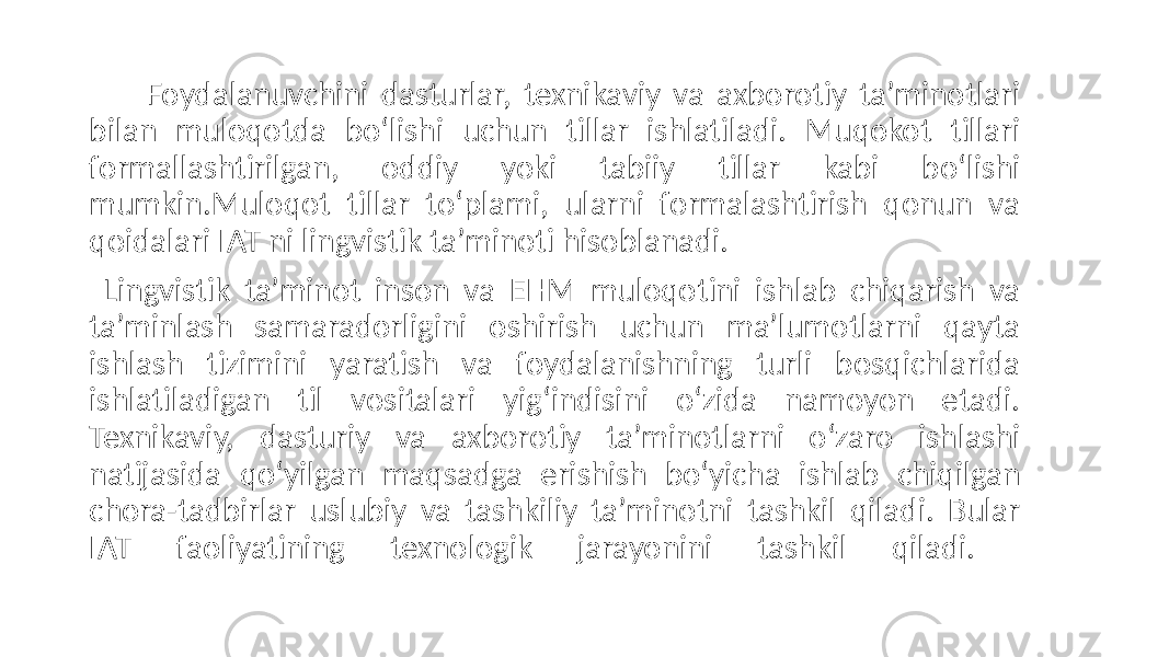  Foydalanuvchini dasturlar, texnikaviy va axborotiy ta’minotlari bilan muloqotda bo‘lishi uchun tillar ishlatiladi. Muqokot tillari formallashtirilgan, oddiy yoki tabiiy tillar kabi bo‘lishi mumkin.Muloqot tillar to‘plami, ularni formalashtirish qonun va qoidalari IAT ni lingvistik ta’minoti hisoblanadi. Lingvistik ta’minot inson va EHM muloqotini ishlab chiqarish va ta’minlash samaradorligini oshirish uchun ma’lumotlarni qayta ishlash tizimini yaratish va foydalanishning turli bosqichlarida ishlatiladigan til vositalari yig‘indisini o‘zida namoyon etadi. Texnikaviy, dasturiy va axborotiy ta’minotlarni o‘zaro ishlashi natijasida qo‘yilgan maqsadga erishish bo‘yicha ishlab chiqilgan chora-tadbirlar uslubiy va tashkiliy ta’minotni tashkil qiladi. Bular IAT faoliyatining texnologik jarayonini tashkil qiladi. 