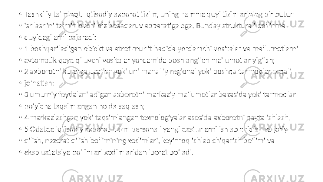 • Tashkiliy ta’minot. Iqtisodiy axborot tizim, uning hamma quyi tizimlarining bir butun • ishlashini ta’minlovchi o‘z boshqaruv apparatiga ega. Bunday strukturali bo‘linma • quyidagilarni bajaradi: • 1 boshqariladigan ob’ekt va atrof-muhit haqida yordamchi vositalar va ma’lumotlarni • avtomatik qayd qiluvchi vositalar yordamida boshlang‘ich ma’lumotlar yig‘ish; • 2 axborotni kurerga uzatish yoki uni mahalliy regional yoki boshqa tarmoqlar orqali • jo‘natish; • 3 umumiy foydalaniladigan axborotni markaziy ma’lumotlar bazasida yoki tarmoqlar • bo‘yicha taqsimlangan holda saqlash; • 4 markazlashgan yoki taqsimlangan texnologiyalar asosida axborotni qayta ishlash. • 5 Odatda iqtisodiy axborot tizimi personali yangi dasturlarni ishlab chiqish va joriy • qilish, nazorat qilish bo‘limining xodimlari, keyinroq ishlab chiqarish bo‘limi va • ekspluatatsiya bo‘limlari xodimlaridan iborat bo‘ladi. 