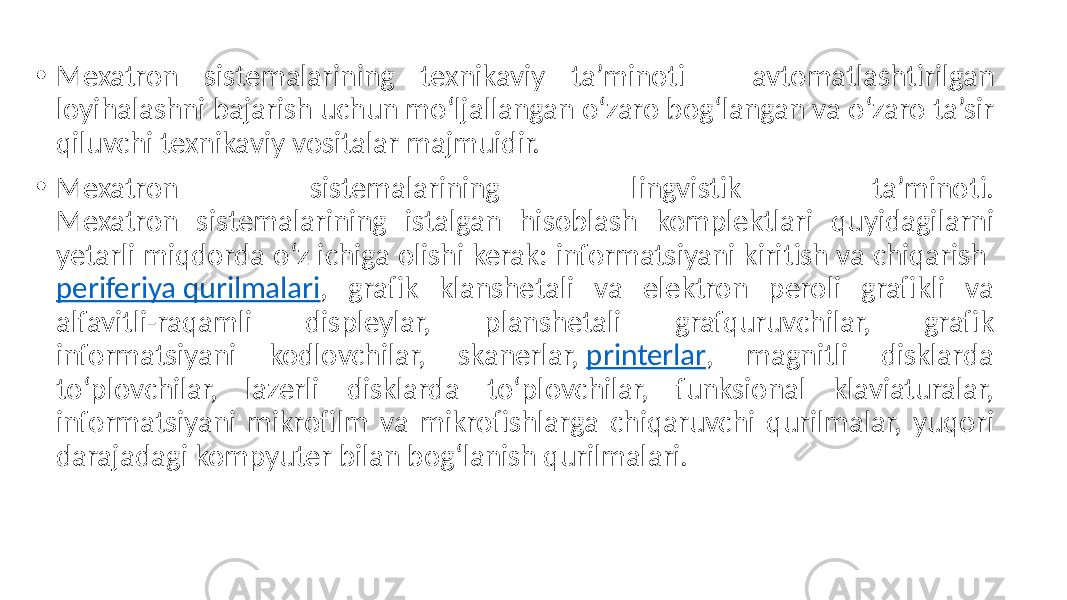 • Mexatron sistemalarining texnikaviy ta’minoti – avtomatlashtirilgan loyihalashni bajarish uchun mo‘ljallangan o‘zaro bog‘langan va o‘zaro ta’sir qiluvchi texnikaviy vositalar majmuidir. • Mexatron sistemalarining lingvistik ta’minoti. Mexatron sistemalarining istalgan hisoblash komplektlari quyidagilarni yetarli miqdorda o‘z ichiga olishi kerak: informatsiyani kiritish va chiqarish periferiya qurilmalari , grafik klanshetali va elektron peroli grafikli va alfavitli-raqamli displeylar, planshetali grafquruvchilar, grafik informatsiyani kodlovchilar, skanerlar, printerlar , magnitli disklarda to‘plovchilar, lazerli disklarda to‘plovchilar, funksional klaviaturalar, informatsiyani mikrofilm va mikrofishlarga chiqaruvchi qurilmalar, yuqori darajadagi kompyuter bilan bog‘lanish qurilmalari. 