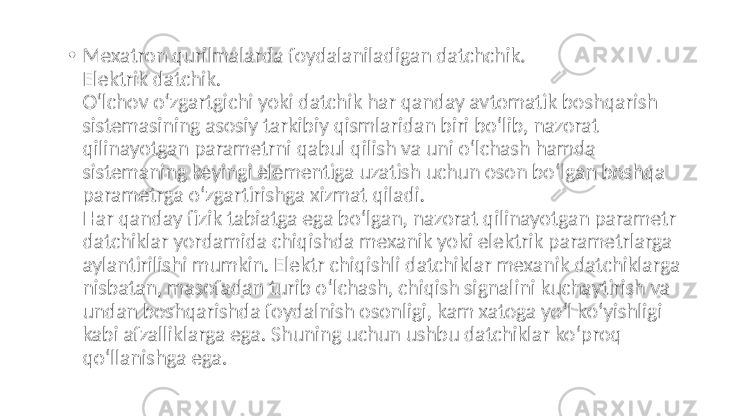 • Mexatron qurilmalarda foydalaniladigan datchchik. Elektrik datchik. O‘lchov o‘zgartgichi yoki datchik har qanday avtomatik boshqarish sistemasining asosiy tarkibiy qismlaridan biri bo‘lib, nazorat qilinayotgan parametrni qabul qilish va uni o‘lchash hamda sistemaning keyingi elementiga uzatish uchun oson bo‘lgan boshqa parametrga o‘zgartirishga xizmat qiladi. Har qanday fizik tabiatga ega bo‘lgan, nazorat qilinayotgan parametr datchiklar yordamida chiqishda mexanik yoki elektrik parametrlarga aylantirilishi mumkin. Elektr chiqishli datchiklar mexanik datchiklarga nisbatan, masofadan turib o‘lchash, chiqish signalini kuchaytirish va undan boshqarishda foydalnish osonligi, kam xatoga yo‘l ko‘yishligi kabi afzalliklarga ega. Shuning uchun ushbu datchiklar ko‘proq qo‘llanishga ega. 