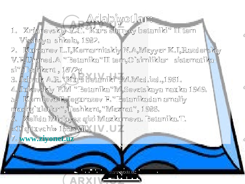 Adabi y otlar : 1. Xrjanovskiy V.G.&#34;Kurs obщyey botaniki&#34; II tom V i sshaya shkola, 1982. 2. Kursanov L.I,Komarnitskiy N.A,Meyyer K.I,Razdorskiy V.F,Uranod.A &#34;Botanika&#34;II tom,O`simliklar sistematika- si&#34;,Toshkent , 1972g 3. Jebrak A.R.&#34;Kurs botaniki&#34;,M.Med.izd.,1961. 4. Jukovskiy P.M &#34;Botanika&#34;M,Sovetskaya nauka 1949. 5. Komilova F,Jogurazov F.&#34;Botanikadan amaliy mashg`ulotlar&#34;,Toshkent,&#34;Mexnat&#34;, 1986. 6. Xolida Mirfayoz qizi Maxkamova. Botanika.T. «O`qituvchi» 1995 yil. 7. www.ziyonet.uz www.arxiv.uz 