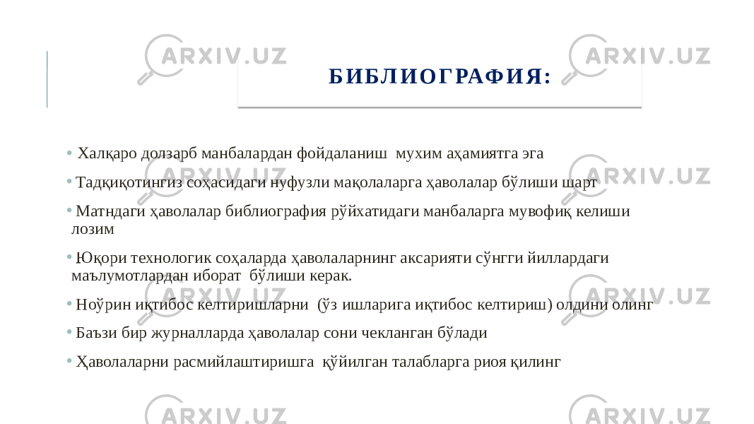 • Халқаро долзарб манбалардан фойдаланиш мухим аҳамиятга эга • Тадқиқотингиз соҳасидаги нуфузли мақолаларга ҳаволалар бўлиши шарт • Матндаги ҳаволалар библиография рўйхатидаги манбаларга мувофиқ келиши лозим • Юқори технологик соҳаларда ҳаволаларнинг аксарияти сўнгги йиллардаги маълумотлардан иборат бўлиши керак. • Ноўрин иқтибос келтиришларни (ўз ишларига иқтибос келтириш) олдини олинг • Баъзи бир журналларда ҳаволалар сони чекланган бўлади • Ҳаволаларни расмийлаштиришга қўйилган талабларга риоя қилинг Б И Б Л И О Г РАФ И Я :16 