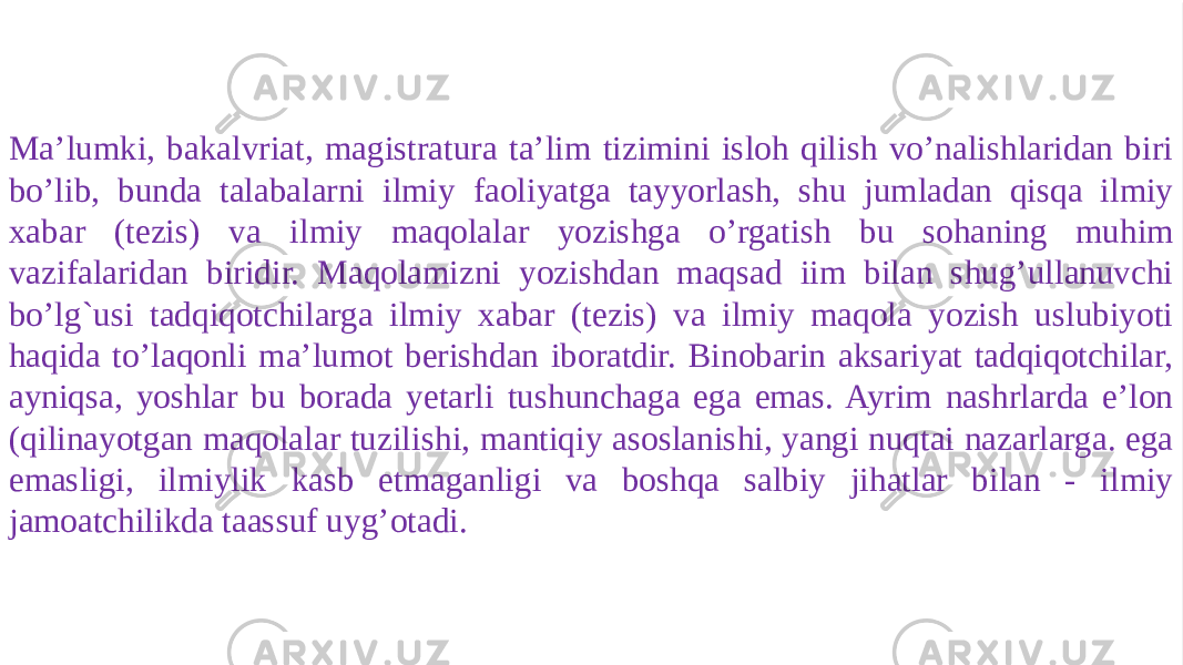    ILMIY XABAR VA ILMIY MAQOLA YOZISH USLUBIYOTI Мa’lumki, bakalvriat, magistratura ta’lim tizimini isloh qilish vo’nalishlaridan biri bo’lib, bunda talabalarni ilmiy faoliyatga tayyorlash, shu jumladan qisqa ilmiy xabar (tezis) va ilmiy maqolalar yozishga o’rgatish bu sohaning muhim vazifalaridan biridir. Maqolamizni yozishdan maqsad iim bilan shug’ullanuvchi bo’lg`usi tadqiqotchilarga ilmiy xabar (tezis) va ilmiy maqola yozish uslubiyoti haqida to’laqonli ma’lumot berishdan iboratdir. Binobarin aksariyat tadqiqotchilar, ayniqsa, yoshlar bu borada yetarli tushunchaga ega emas. Ayrim nashrlarda e’lon (qilinayotgan maqolalar tuzilishi, mantiqiy asoslanishi, yangi nuqtai nazarlarga. ega emasligi, ilmiylik kasb etmaganligi va boshqa salbiy jihatlar bilan - ilmiy jamoatchilikda taassuf uyg’otadi.01 0B13 1A020B020D 0C0211 0B13 14021508 02 1B 1C 19 