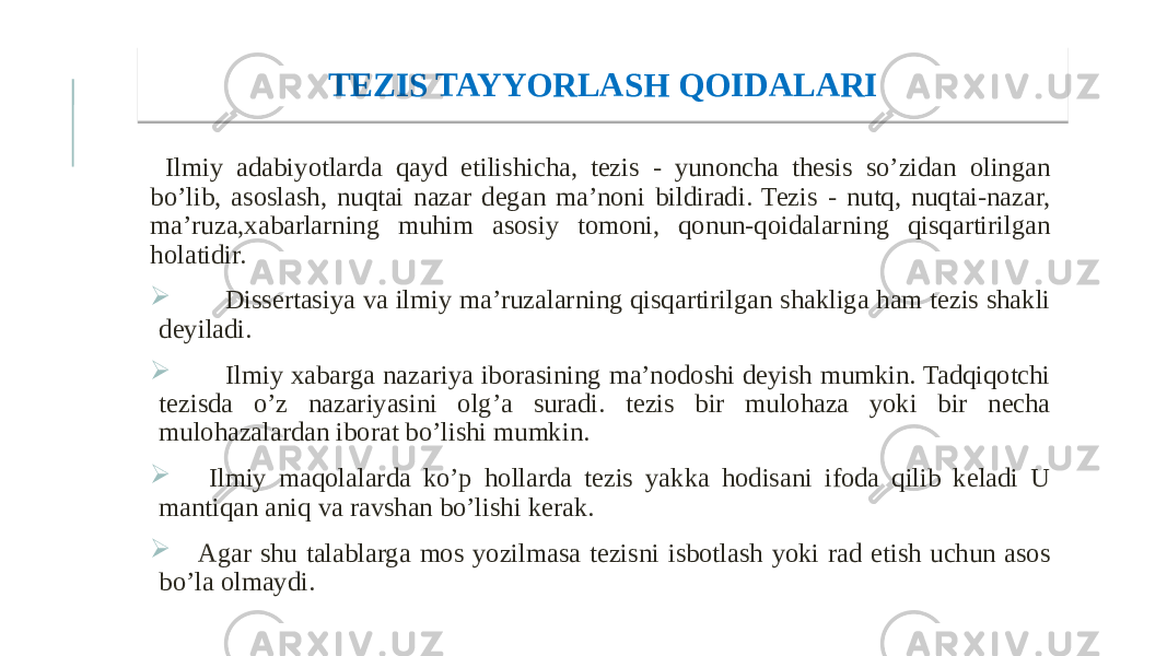  Ilmiy adabiyotlarda qayd etilishicha, tezis - yunoncha thesis so’zidan olingan bo’lib, asoslash, nuqtai nazar degan ma’noni bildiradi. Tezis - nutq, nuqtai-nazar, ma’ruza,xabarlarning muhim asosiy tomoni, qonun-qoidalarning qisqartirilgan holatidir.  Dissertasiya va ilmiy ma’ruzalarning qisqartirilgan shakliga ham tezis shakli deyiladi.  Ilmiy xabarga nazariya iborasining ma’nodoshi deyish mumkin. Tadqiqotchi tezisda o’z nazariyasini olg’a suradi. tezis bir mulohaza yoki bir necha mulohazalardan iborat bo’lishi mumkin.  Ilmiy maqolalarda ko’p hollarda tezis yakka hodisani ifoda qilib keladi U mantiqan aniq va ravshan bo’lishi kerak.  Agar shu talablarga mos yozilmasa tezisni isbotlash yoki rad etish uchun asos bo’la olmaydi.       TEZIS TAYYORLASH QOIDALARI 18 