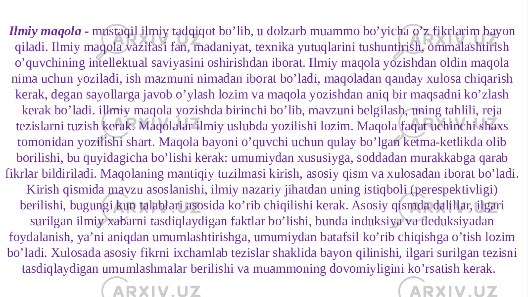 Ilmiy maqola - mustaqil ilmiy tadqiqot bo’lib, u dolzarb muammo bo’yicha o’z fikrlarim bayon qiladi. Ilmiy maqola vazifasi fan, madaniyat, texnika yutuqlarini tushuntirish, ommalashtirish o’quvchining intellektual saviyasini oshirishdan iborat. Ilmiy maqola yozishdan oldin maqola nima uchun yoziladi, ish mazmuni nimadan iborat bo’ladi, maqoladan qanday xulosa chiqarish kerak, degan sayollarga javob o’ylash lozim va maqola yozishdan aniq bir maqsadni ko’zlash kerak bo’ladi. illmiy maqola yozishda birinchi bo’lib, mavzuni belgilash, uning tahlili, reja tezislarni tuzish kerak. Maqolalar ilmiy uslubda yozilishi lozim. Maqola faqat uchinchi shaxs tomonidan yozilishi shart. Maqola bayoni o’quvchi uchun qulay bo’lgan ketma-ketlikda olib borilishi, bu quyidagicha bo’lishi kerak: umumiydan xususiyga, soddadan murakkabga qarab fikrlar bildiriladi. Maqolaning mantiqiy tuzilmasi kirish, asosiy qism va xulosadan iborat bo’ladi. Kirish qismida mavzu asoslanishi, ilmiy nazariy jihatdan uning istiqboli (perespektivligi) berilishi, bugungi kun talablari asosida ko’rib chiqilishi kerak. Asosiy qismda dalillar, ilgari surilgan ilmiy xabarni tasdiqlaydigan faktlar bo’lishi, bunda induksiya va deduksiyadan foydalanish, ya’ni aniqdan umumlashtirishga, umumiydan batafsil ko’rib chiqishga o’tish lozim bo’ladi. Xulosada asosiy fikrni ixchamlab tezislar shaklida bayon qilinishi, ilgari surilgan tezisni tasdiqlaydigan umumlashmalar berilishi va muammoning dovomiyligini ko’rsatish kerak.    01 0A06 15 13 1208 07 071C 0E 0E 0B130D 18 2C 0B1C 10 1813171602 0B130304 0E 2A 
