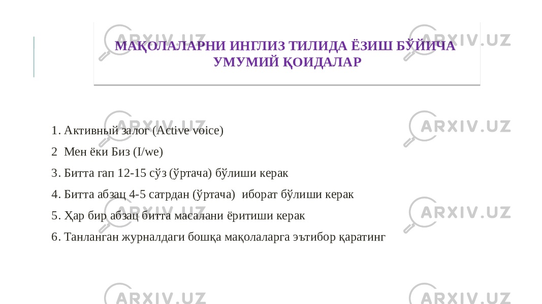  1. Активный залог (Active voice) 2 Мен ёки Биз (I/we) 3. Битта гап 12-15 сўз (ўртача) бўлиши керак 4. Битта абзац 4-5 сатрдан (ўртача) иборат бўлиши керак 5. Ҳар бир абзац битта масалани ёритиши керак 6. Танланган журналдаги бошқа мақолаларга эътибор қаратинг МАҚОЛАЛАРНИ ИНГЛИЗ ТИЛИДА ЁЗИШ БЎЙИЧА УМУМИЙ ҚОИДАЛАР 03 1003 