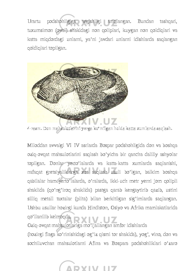 Urartu podshohligiga tegishligi aniqlangan. Bundan tashqari, tuxumsimon (oval) shakldagi non qoliplari, kuygan non qoldiqlari va katta miqdordagi unlarni, ya’ni javdari unlarni idishlarda saqlangan qoldiqlari topilgan. 4-rasm. Don mahsulotlarini yerga ko’milgan holda katta xumlarda saqlash. Miloddan avvalgi VI–IV asrlarda Bospar podshohligida don va boshqa oziq-ovqat mahsulotlarini saqlash bo’yicha bir qancha daliliy ashyolar topilgan. Donlar yerto’lalarda va katta-katta xumlarda saqlanishi, nafaqat gretsiyaliklarga xos saqlash usuli bo’lgan, balkim boshqa qabilalar ham yerto’lalarda, o’ralarda, ikki-uch metr yerni jom qolipli shaklida (qo’ng’iroq shaklida) pastga qarab kengaytirib qazib, ustini silliq metall taxtalar (plita) bilan berkitilgan sig’imlarda saqlangan. Ushbu usullar hozirgi kunda Hindiston, Osiyo va Afrika mamlakatlarida qo’llanilib kelmoqda. Oziq-ovqat mahsulotlariga mo’ljallangan amfor idishlarda (hozirgi flaga ko’rinishidagi og’iz qismi tor shaklda), yog’, vino, don va sochiluvchan mahsulotlarni Afina va Bospara podshohliklari o’zaro 