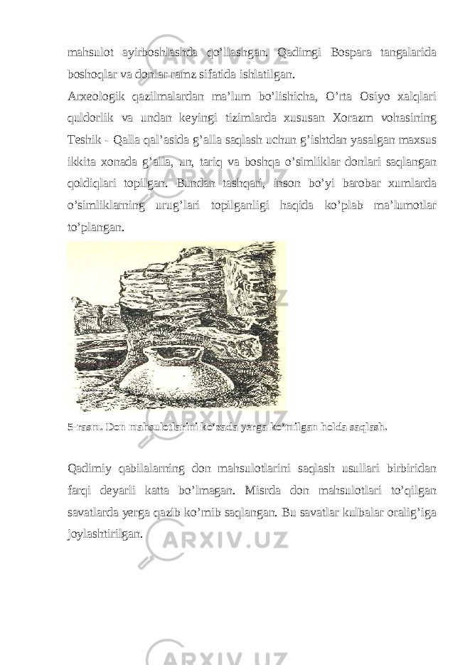 mahsulot ayirboshlashda qo’llashgan. Qadimgi Bospara tangalarida boshoqlar va donlar ramz sifatida ishlatilgan. Arxeologik qazilmalardan ma’lum bo’lishicha, O’rta Osiyo xalqlari quldorlik va undan keyingi tizimlarda xususan Xorazm vohasining Teshik - Qalla qal’asida g’alla saqlash uchun g’ishtdan yasalgan maxsus ikkita xonada g’alla, un, tariq va boshqa o’simliklar donlari saqlangan qoldiqlari topilgan. Bundan tashqari, inson bo’yi barobar xumlarda o’simliklarning urug’lari topilganligi haqida ko’plab ma’lumotlar to’plangan. 5-rasm. Don mahsulotlarini ko’zada yerga ko’milgan holda saqlash. Qadimiy qabilalarning don mahsulotlarini saqlash usullari birbiridan farqi deyarli katta bo’lmagan. Misrda don mahsulotlari to’qilgan savatlarda yerga qazib ko’mib saqlangan. Bu savatlar kulbalar oralig’iga joylashtirilgan. 