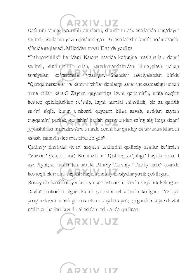  Qadimgi Yunon va rimli olimlarni, shoirlarni o’z asarlarida bug’doyni saqlash usullarini yozib qoldirishgan. Bu asarlar shu kunda nodir asarlar sifatida saqlanadi. Miloddan avval II asrda yozilga “Dehqonchilik” haqidagi Katona asarida ko’pgina maslahatlar: donni saqlash, sig’imlarni qurish, zararkunandalardan himoyalash uchun tavsiyalar, ko’rsatmalar yozilgan. Shunday tavsiyalardan birida “Qurtqumursqalar va kemiruvchilar donlarga zarar yetkazmasligi uchun nima qilish kerak? Zaytun quyqumiga loyni qorishtirib, unga ozgina boshoq qoldiqlaridan qo’shib, loyni namini shimdirib, bir oz quritib suvini siqib, butun omborni quyqum bilan suvab, ustidan zaytun quyqumini purkab, qurishini kutish kerak, undan so’ng sig’imga donni joylashtirish mumkin. Ana shunda donni har qanday zararkunandalardan asrash mumkin deb maslahat bergan”. Qadimiy rimliklar donni saqlash usullarini qadimiy asarlar bo’lmish “Varron” (b.a.o. I asr) Kolumellani “Qishloq xo’jaligi” haqida b.a.o. I asr. Ayniqsa rimlik fan arbobi Plinniy Starshiy “Tabiiy tarix” asarida boshoqli ekinlarni saqlash haqida amaliy tavsiyalar yozib qoldirgan. Rossiyada ham don yer osti va yer usti omborlarida saqlanib kelingan. Davlat omborlari ilgari kreml qal’asini ichkarisida bo’lgan. 1701-yil yong’in kreml ichidagi omborlarni kuydirib yo’q qilgandan keyin davlat g’alla omborlari kreml qal’asidan tashqarida qurilgan. 