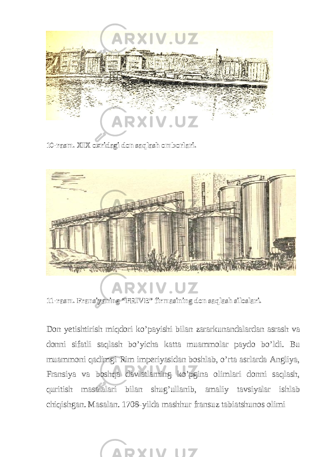  10-rasm. XIX oxridagi don saqlash omborlari. 11-rasm. Fransiyaning “PRIVE” firmasining don saqlash siloslari. Don yetishtirish miqdori ko’payishi bilan zararkunandalardan asrash va donni sifatli saqlash bo’yicha katta muammolar paydo bo’ldi. Bu muammoni qadimgi Rim imperiyasidan boshlab, o’rta asrlarda Angliya, Fransiya va boshqa davlatlarning ko’pgina olimlari donni saqlash, quritish masalalari bilan shug’ullanib, amaliy tavsiyalar ishlab chiqishgan. Masalan. 1708-yilda mashhur fransuz tabiatshunos olimi 