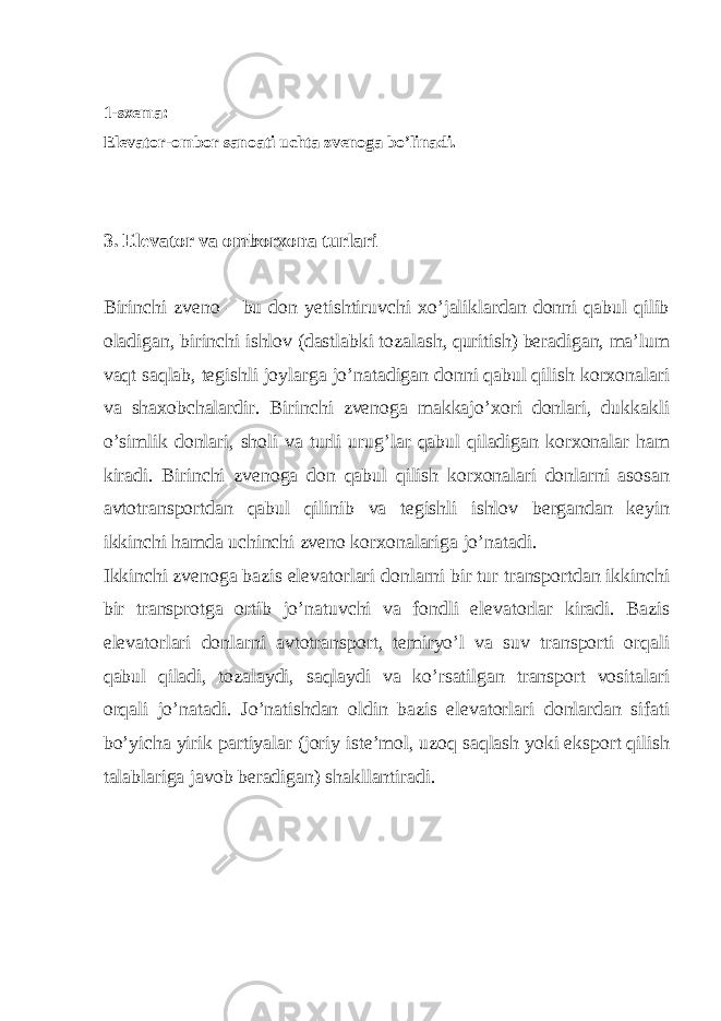  1-sxema: Elevator-ombor sanoati uchta zvenoga bo’linadi. 3. Elevator va omborxona turlari Birinchi zveno – bu don yetishtiruvchi xo’jaliklardan donni qabul qilib oladigan, birinchi ishlov (dastlabki tozalash, quritish) beradigan, ma’lum vaqt saqlab, tegishli joylarga jo’natadigan donni qabul qilish korxonalari va shaxobchalardir. Birinchi zvenoga makkajo’xori donlari, dukkakli o’simlik donlari, sholi va turli urug’lar qabul qiladigan korxonalar ham kiradi. Birinchi zvenoga don qabul qilish korxonalari donlarni asosan avtotransportdan qabul qilinib va tegishli ishlov bergandan keyin ikkinchi hamda uchinchi zveno korxonalariga jo’natadi. Ikkinchi zvenoga bazis elevatorlari donlarni bir tur transportdan ikkinchi bir transprotga ortib jo’natuvchi va fondli elevatorlar kiradi. Bazis elevatorlari donlarni avtotransport, temiryo’l va suv transporti orqali qabul qiladi, tozalaydi, saqlaydi va ko’rsatilgan transport vositalari orqali jo’natadi. Jo’natishdan oldin bazis elevatorlari donlardan sifati bo’yicha yirik partiyalar (joriy iste’mol, uzoq saqlash yoki eksport qilish talablariga javob beradigan) shakllantiradi. 