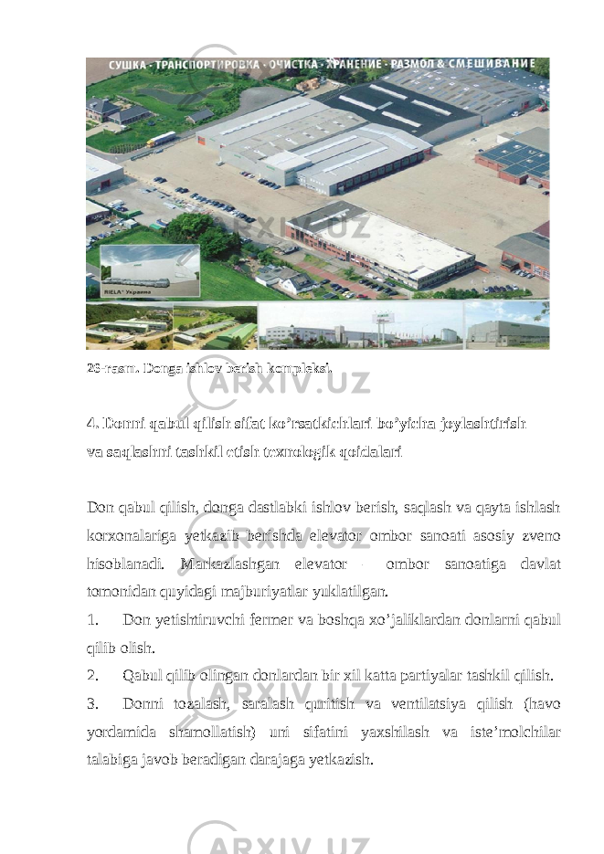  26-rasm. Donga ishlov berish kompleksi. 4. Donni qabul qilish sifat ko’rsatkichlari bo’yicha joylashtirish va saqlashni tashkil etish texnologik qoidalari Don qabul qilish, donga dastlabki ishlov berish, saqlash va qayta ishlash korxonalariga yetkazib berishda elevator ombor sanoati asosiy zveno hisoblanadi. Markazlashgan elevator – ombor sanoatiga davlat tomonidan quyidagi majburiyatlar yuklatilgan. 1. Don yetishtiruvchi fermer va boshqa xo’jaliklardan donlarni qabul qilib olish. 2. Qabul qilib olingan donlardan bir xil katta partiyalar tashkil qilish. 3. Donni tozalash, saralash quritish va ventilatsiya qilish (havo yordamida shamollatish) uni sifatini yaxshilash va iste’molchilar talabiga javob beradigan darajaga yetkazish. 