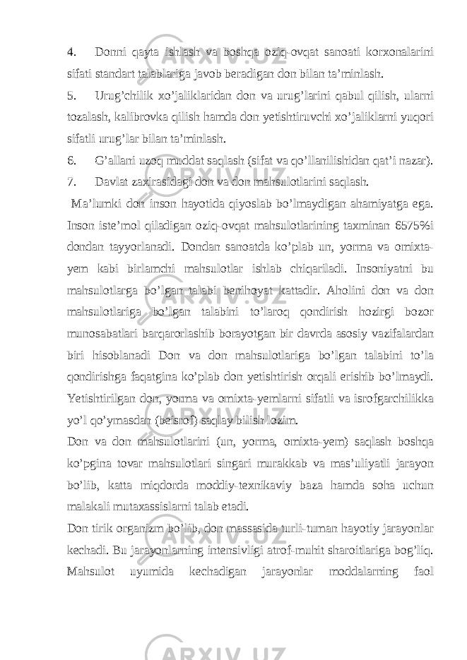 4. Donni qayta ishlash va boshqa oziq-ovqat sanoati korxonalarini sifati standart talablariga javob beradigan don bilan ta’minlash. 5. Urug’chilik xo’jaliklaridan don va urug’larini qabul qilish, ularni tozalash, kalibrovka qilish hamda don yetishtiruvchi xo’jaliklarni yuqori sifatli urug’lar bilan ta’minlash. 6. G’allani uzoq muddat saqlash (sifat va qo’llanilishidan qat’i nazar). 7. Davlat zaxirasidagi don va don mahsulotlarini saqlash. Ma’lumki don inson hayotida qiyoslab bo’lmaydigan ahamiyatga ega. Inson iste’mol qiladigan oziq-ovqat mahsulotlarining taxminan 6575%i dondan tayyorlanadi. Dondan sanoatda ko’plab un, yorma va omixta- yem kabi birlamchi mahsulotlar ishlab chiqariladi. Insoniyatni bu mahsulotlarga bo’lgan talabi benihoyat kattadir. Aholini don va don mahsulotlariga bo’lgan talabini to’laroq qondirish hozirgi bozor munosabatlari barqarorlashib borayotgan bir davrda asosiy vazifalardan biri hisoblanadi Don va don mahsulotlariga bo’lgan talabini to’la qondirishga faqatgina ko’plab don yetishtirish orqali erishib bo’lmaydi. Yetishtirilgan don, yorma va omixta-yemlarni sifatli va isrofgarchilikka yo’l qo’ymasdan (beisrof) saqlay bilish lozim. Don va don mahsulotlarini (un, yorma, omixta-yem) saqlash boshqa ko’pgina tovar mahsulotlari singari murakkab va mas’uliyatli jarayon bo’lib, katta miqdorda moddiy-texnikaviy baza hamda soha uchun malakali mutaxassislarni talab etadi. Don tirik organizm bo’lib, don massasida turli-tuman hayotiy jarayonlar kechadi. Bu jarayonlarning intensivligi atrof-muhit sharoitlariga bog’liq. Mahsulot uyumida kechadigan jarayonlar moddalarning faol 