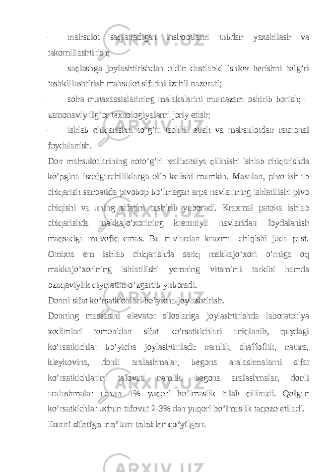 – mahsulot saqlanadigan inshootlarni tubdan yaxshilash va takomillashtirish; – saqlashga joylashtirishdan oldin dastlabki ishlov berishni to’g’ri tashkillashtirish mahsulot sifatini izchil nazorati; – soha mutaxassislarining malakalarini muntazam oshirib borish; – zamonaviy ilg’or texnologiyalarni joriy etish; – ishlab chiqarishni to’g’ri tashkil etish va mahsulotdan ratsional foydalanish. Don mahsulotlarining noto’g’ri realizatsiya qilinishi ishlab chiqarishda ko’pgina isrofgarchiliklarga olib kelishi mumkin. Masalan, pivo ishlab chiqarish sanoatida pivobop bo’lmagan arpa navlarining ishlatilishi pivo chiqishi va uning sifatini tushirib yuboradi. Kraxmal patoka ishlab chiqarishda makkajo’xorining kremniyli navlaridan foydalanish maqsadga muvofiq emas. Bu navlardan kraxmal chiqishi juda past. Omixta em ishlab chiqarishda sariq makkajo’xori o’rniga oq makkajo’xorining ishlatilishi yemning vitaminli tarkibi hamda ozuqaviylik qiymatini o’zgartib yuboradi. Donni sifat ko’rsatkichlari bo’yicha joylashtirish. Donning massasini elevator siloslariga joylashtirishda laboratoriya xodimlari tomonidan sifat ko’rsatkichlari aniqlanib, quydagi ko’rsatkichlar bo’yicha joylashtiriladi: namlik, shaffoflik, natura, kleykovina, donli aralashmalar, begona aralashmalarni sifat ko’rsatkichlarini tafovuti namlik, begona aralashmalar, donli aralashmalar uchun 1% yuqori bo’lmaslik talab qilinadi. Qolgan ko’rsatkichlar uchun tafovut 2-3% dan yuqori bo’lmaslik taqozo etiladi. Donni sifatiga ma’lum talablar qo’yilgan. 