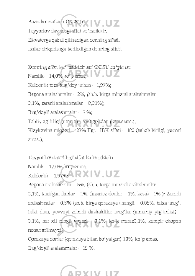 Bazis ko’rsatkich.(GOST) Tayyorlov davridagi sifat ko’rsatkich. Elevatorga qabul qilinadigan donning sifati. Ishlab chiqarishga beriladigan donning sifati. Donning sifat ko’rsatkichlari GOST bo’yicha: Namlik – 14,0% ko’p emas; Kuldorlik toza bug’doy uchun – 1,97%; Begona aralashmalar – 2%, (sh.b. birga mineral aralashmalar – 0,1%, zararli aralashmalar – 0,01%); Bug’doyli aralashmalar – 5 %; Tabiiy og’irligi (natura) – 750 gr/l.dan (k ам .e мас .); Kleykovina miqdori – 23% IIgr.; IDK sifati – 100 (asbob birligi, yuqori emas.); Tayyorlov davridagi sifat ko’rsatkich: Namlik – 17,0% ko’p emas; Kuldorlik – 1,97%; Begona aralashmalar – 5%, (sh.b. birga mineral aralashmalar – 0,1%, buzilgan donlar – 1%, fuzarioz donlar – 1%, kesak –1% ); Zararli aralashmalar – 0,5% (sh.b. birga qorakuya changli – 0,05%, talxa urug’, tulki dum, yovvoyi zaharli dukkaklilar urug’lar (umumiy yig’indisi) – 0,1%, har xil rangli vyazel – 0,1%, ko’k maraz0,1%, kampir chopon ruxsat etilmaydi). Qorakuya donlar (qorakuya bilan bo’yalgan) 10%, ko’p emas. Bug’doyli aralashmalar – 15 %. 