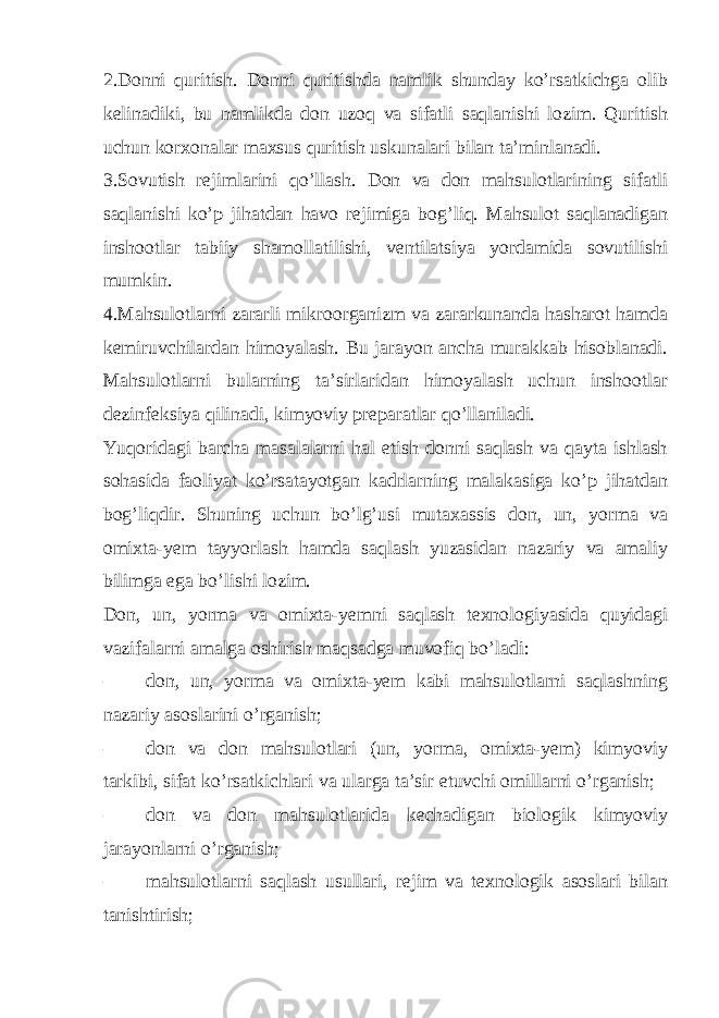 2.Donni quritish. Donni quritishda namlik shunday ko’rsatkichga olib kelinadiki, bu namlikda don uzoq va sifatli saqlanishi lozim. Quritish uchun korxonalar maxsus quritish uskunalari bilan ta’minlanadi. 3.Sovutish rejimlarini qo’llash. Don va don mahsulotlarining sifatli saqlanishi ko’p jihatdan havo rejimiga bog’liq. Mahsulot saqlanadigan inshootlar tabiiy shamollatilishi, ventilatsiya yordamida sovutilishi mumkin. 4.Mahsulotlarni zararli mikroorganizm va zararkunanda hasharot hamda kemiruvchilardan himoyalash. Bu jarayon ancha murakkab hisoblanadi. Mahsulotlarni bularning ta’sirlaridan himoyalash uchun inshootlar dezinfeksiya qilinadi, kimyoviy preparatlar qo’llaniladi. Yuqoridagi barcha masalalarni hal etish donni saqlash va qayta ishlash sohasida faoliyat ko’rsatayotgan kadrlarning malakasiga ko’p jihatdan bog’liqdir. Shuning uchun bo’lg’usi mutaxassis don, un, yorma va omixta-yem tayyorlash hamda saqlash yuzasidan nazariy va amaliy bilimga ega bo’lishi lozim. Don, un, yorma va omixta-yemni saqlash texnologiyasida quyidagi vazifalarni amalga oshirish maqsadga muvofiq bo’ladi: – don, un, yorma va omixta-yem kabi mahsulotlarni saqlashning nazariy asoslarini o’rganish; – don va don mahsulotlari (un, yorma, omixta-yem) kimyoviy tarkibi, sifat ko’rsatkichlari va ularga ta’sir etuvchi omillarni o’rganish; – don va don mahsulotlarida kechadigan biologik kimyoviy jarayonlarni o’rganish; – mahsulotlarni saqlash usullari, rejim va texnologik asoslari bilan tanishtirish; 