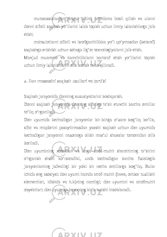 – mutaxassislardan chuqur bilim, ko’nikma hosil qilish va ularni donni sifatli saqlash yo’llarini izlab topish uchun ilmiy izlanishlarga jalb etish; – mahsulotlarni sifatli va isrofgarchilikka yo’l qo’ymasdan (beisrof) saqlashga erishish uchun sohaga ilg’or texnologiyalarni jalb etish. Mavjud muammo va kamchiliklarni bartaraf etish yo’llarini topish uchun ilmiy izlanishlarni olib borish talab qilinadi. 5. Don massasini saqlash usullari va tartibi Saqlash jarayonida donning xususiyatlarini boshqarish. Donni saqlash jarayonida donning sifatiga ta’sir etuvchi barcha omillar to’liq o’rganiladi. Don uyumida kechadigan jarayonlar bir-biriga o’zaro bog’liq bo’lib, sifat va miqdorini pasaytirmasdan yaxshi saqlash uchun don uyumida kechadigan jarayonni nazoratga olish mas’ul shaxslar tomonidan olib boriladi. Don uyumining xossalari va unga atrof-muhit sharoitining ta’sirini o’rganish shuni ko’rsatadiki, unda kechadigan barcha fiziologik jarayonlarning jadvalligi bir yoki bir necha omillarga bog’liq. Bular ichida eng asosiysi: don uyumi hamda atrof-muhit (havo, ombor tuzilishi elementlari, idishda va h.k)ning namligi; don uyumini va atrofmuhit obyektlari; don uyumiga havoning kirib turishi hisoblanadi. 