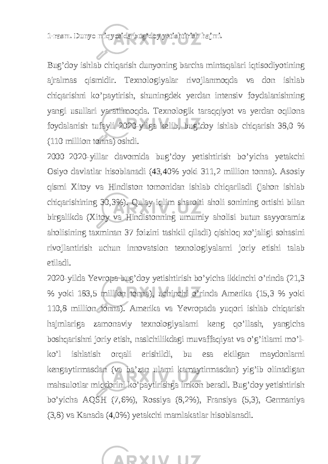 1-rasm. Dunyo miqyosida bug’doy yetishtirish hajmi. Bug’doy ishlab chiqarish dunyoning barcha mintaqalari iqtisodiyotining ajralmas qismidir. Texnologiyalar rivojlanmoqda va don ishlab chiqarishni ko’paytirish, shuningdek yerdan intensiv foydalanishning yangi usullari yaratilmoqda. Texnologik taraqqiyot va yerdan oqilona foydalanish tufayli 2020-yilga kelib, bug’doy ishlab chiqarish 38,0 % (110 million tonna) oshdi. 2000–2020-yillar davomida bug’doy yetishtirish bo’yicha yetakchi Osiyo davlatlar hisoblanadi (43,40% yoki 311,2 million tonna). Asosiy qismi Xitoy va Hindiston tomonidan ishlab chiqariladi (jahon ishlab chiqarishining 30,3%). Qulay iqlim sharoiti aholi sonining ortishi bilan birgalikda (Xitoy va Hindistonning umumiy aholisi butun sayyoramiz aholisining taxminan 37 foizini tashkil qiladi) qishloq xo’jaligi sohasini rivojlantirish uchun innovatsion texnologiyalarni joriy etishi talab etiladi. 2020-yilda Yevropa bug’doy yetishtirish bo’yicha ikkinchi o’rinda (21,3 % yoki 183,5 million tonna), uchinchi o’rinda Amerika (15,3 % yoki 110,8 million tonna). Amerika va Yevropada yuqori ishlab chiqarish hajmlariga zamonaviy texnologiyalarni keng qo’llash, yangicha boshqarishni joriy etish, naslchilikdagi muvaffaqiyat va o’g’itlarni mo’l- ko’l ishlatish orqali erishildi, bu esa ekilgan maydonlarni kengaytirmasdan (va ba’zan ularni kamaytirmasdan) yig’ib olinadigan mahsulotlar miqdorini ko’paytirishga imkon beradi. Bug’doy yetishtirish bo’yicha AQSH (7,6%), Rossiya (8,2%), Fransiya (5,3), Germaniya (3,8) va Kanada (4,0%) yetakchi mamlakatlar hisoblanadi. 