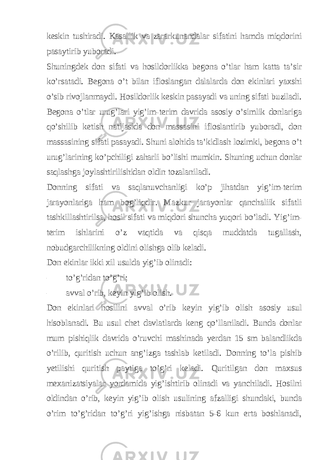 keskin tushiradi. Kasallik va zararkunandalar sifatini hamda miqdorini pasaytirib yuboradi. Shuningdek don sifati va hosildorlikka begona o’tlar ham katta ta’sir ko’rsatadi. Begona o’t bilan ifloslangan dalalarda don ekinlari yaxshi o’sib rivojlanmaydi. Hosildorlik keskin pasayadi va uning sifati buziladi. Begona o’tlar urug’lari yig’im-terim davrida asosiy o’simlik donlariga qo’shilib ketish natijasida don massasini ifloslantirib yuboradi, don massasining sifati pasayadi. Shuni alohida ta’kidlash lozimki, begona o’t urug’larining ko’pchiligi zaharli bo’lishi mumkin. Shuning uchun donlar saqlashga joylashtirilishidan oldin tozalaniladi. Donning sifati va saqlanuvchanligi ko’p jihatdan yig’im-terim jarayonlariga ham bog’liqdir. Mazkur jarayonlar qanchaliik sifatli tashkillashtirilsa, hosil sifati va miqdori shuncha yuqori bo’ladi. Yig’im- terim ishlarini o’z vaqtida va qisqa muddatda tugallash, nobudgarchilikning oldini olishga olib keladi. Don ekinlar ikki xil usulda yig’ib olinadi: – to’g’ridan to’g’ri; – avval o’rib, keyin yig’ib olish. Don ekinlari hosilini avval o’rib keyin yig’ib olish asosiy usul hisoblanadi. Bu usul chet davlatlarda keng qo’llaniladi. Bunda donlar mum pishiqlik davrida o’ruvchi mashinada yerdan 15 sm balandlikda o’rilib, quritish uchun ang’izga tashlab ketiladi. Donning to’la pishib yetilishi quritish paytiga to’g’ri keladi. Quritilgan don maxsus mexanizatsiyalar yordamida yig’ishtirib olinadi va yanchiladi. Hosilni oldindan o’rib, keyin yig’ib olish usulining afzalligi shundaki, bunda o’rim to’g’ridan to’g’ri yig’ishga nisbatan 5-6 kun erta boshlanadi, 