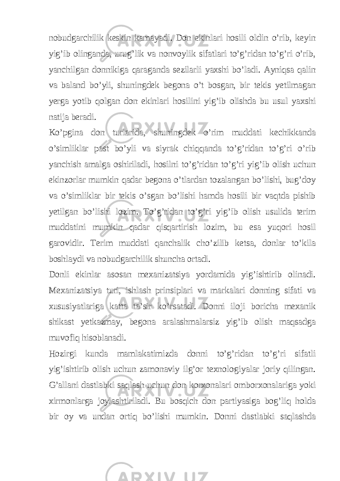 nobudgarchilik keskin kamayadi. Don ekinlari hosili oldin o’rib, keyin yig’ib olinganda, urug’lik va nonvoylik sifatlari to’g’ridan to’g’ri o’rib, yanchilgan donnikiga qaraganda sezilarli yaxshi bo’ladi. Ayniqsa qalin va baland bo’yli, shuningdek begona o’t bosgan, bir tekis yetilmagan yerga yotib qolgan don ekinlari hosilini yig’ib olishda bu usul yaxshi natija beradi. Ko’pgina don turlarida, shuningdek o’rim muddati kechikkanda o’simliklar past bo’yli va siyrak chiqqanda to’g’ridan to’g’ri o’rib yanchish amalga oshiriladi, hosilni to’g’ridan to’g’ri yig’ib olish uchun ekinzorlar mumkin qadar begona o’tlardan tozalangan bo’lishi, bug’doy va o’simliklar bir tekis o’sgan bo’lishi hamda hosili bir vaqtda pishib yetilgan bo’lishi lozim. To’g’ridan to’g’ri yig’ib olish usulida terim muddatini mumkin qadar qisqartirish lozim, bu esa yuqori hosil garovidir. Terim muddati qanchalik cho’zilib ketsa, donlar to’kila boshlaydi va nobudgarchilik shuncha ortadi. Donli ekinlar asosan mexanizatsiya yordamida yig’ishtirib olinadi. Mexanizatsiya turi, ishlash prinsiplari va markalari donning sifati va xususiyatlariga katta ta’sir ko’rsatadi. Donni iloji boricha mexanik shikast yetkazmay, begona aralashmalarsiz yig’ib olish maqsadga muvofiq hisoblanadi. Hozirgi kunda mamlakatimizda donni to’g’ridan to’g’ri sifatli yig’ishtirib olish uchun zamonaviy ilg’or texnologiyalar joriy qilingan. G’allani dastlabki saqlash uchun don korxonalari omborxonalariga yoki xirmonlarga joylashtiriladi. Bu bosqich don partiyasiga bog’liq holda bir oy va undan ortiq bo’lishi mumkin. Donni dastlabki saqlashda 