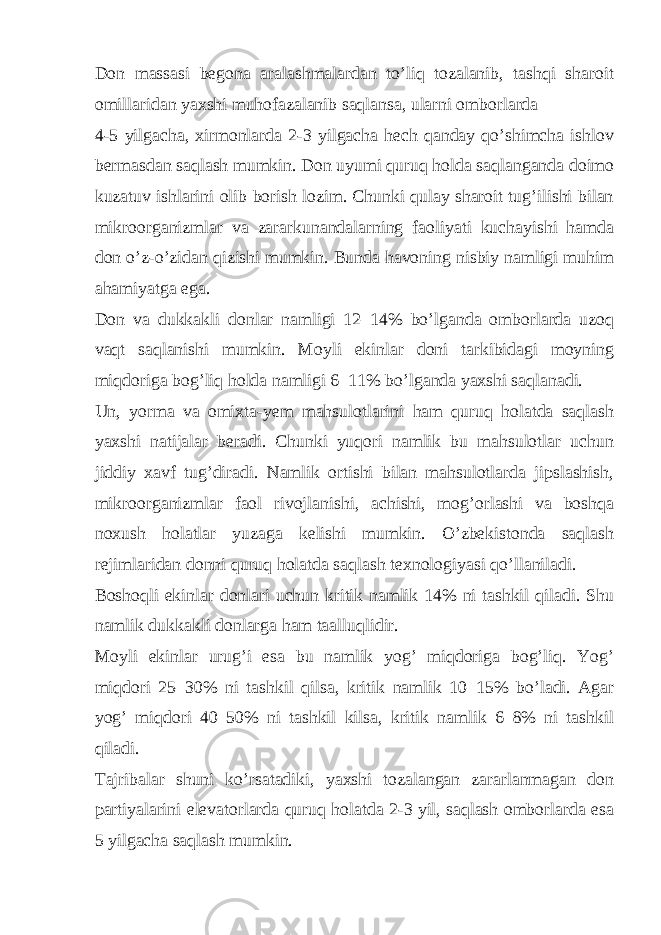 Don massasi begona aralashmalardan to’liq tozalanib, tashqi sharoit omillaridan yaxshi muhofazalanib saqlansa, ularni omborlarda 4-5 yilgacha, xirmonlarda 2-3 yilgacha hech qanday qo’shimcha ishlov bermasdan saqlash mumkin. Don uyumi quruq holda saqlanganda doimo kuzatuv ishlarini olib borish lozim. Chunki qulay sharoit tug’ilishi bilan mikroorganizmlar va zararkunandalarning faoliyati kuchayishi hamda don o’z-o’zidan qizishi mumkin. Bunda havoning nisbiy namligi muhim ahamiyatga ega. Don va dukkakli donlar namligi 12–14% bo’lganda omborlarda uzoq vaqt saqlanishi mumkin. Moyli ekinlar doni tarkibidagi moyning miqdoriga bog’liq holda namligi 6–11% bo’lganda yaxshi saqlanadi. Un, yorma va omixta-yem mahsulotlarini ham quruq holatda saqlash yaxshi natijalar beradi. Chunki yuqori namlik bu mahsulotlar uchun jiddiy xavf tug’diradi. Namlik ortishi bilan mahsulotlarda jipslashish, mikroorganizmlar faol rivojlanishi, achishi, mog’orlashi va boshqa noxush holatlar yuzaga kelishi mumkin. O’zbekistonda saqlash rejimlaridan donni quruq holatda saqlash texnologiyasi qo’llaniladi. Boshoqli ekinlar donlari uchun kritik namlik 14% ni tashkil qiladi. Shu namlik dukkakli donlarga ham taalluqlidir. Moyli ekinlar urug’i esa bu namlik yog’ miqdoriga bog’liq. Yog’ miqdori 25–30% ni tashkil qilsa, kritik namlik 10–15% bo’ladi. Agar yog’ miqdori 40–50% ni tashkil kilsa, kritik namlik 6–8% ni tashkil qiladi. Tajribalar shuni ko’rsatadiki, yaxshi tozalangan zararlanmagan don partiyalarini elevatorlarda quruq holatda 2-3 yil, saqlash omborlarda esa 5 yilgacha saqlash mumkin. 