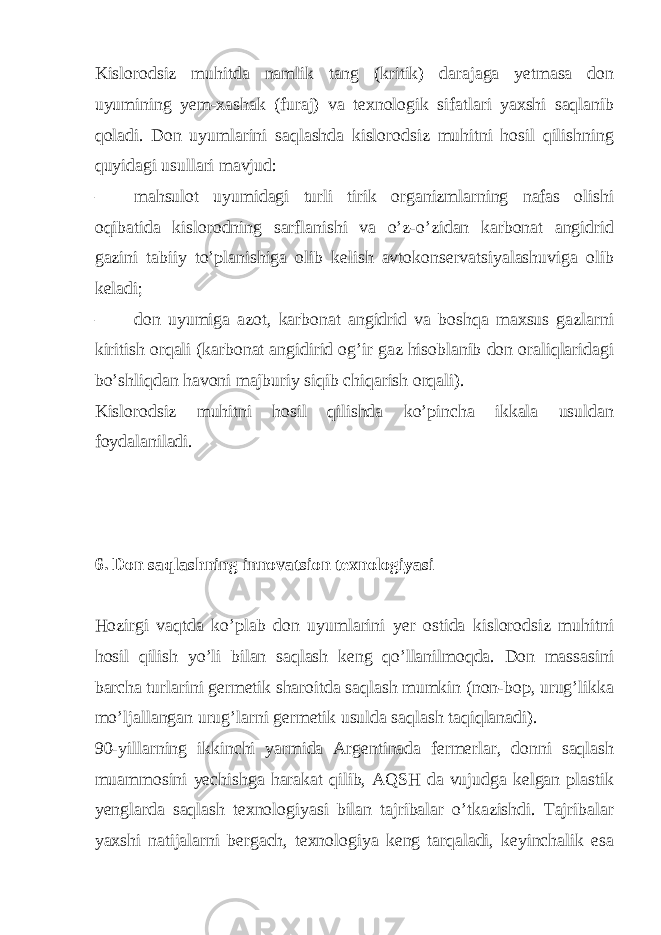 Kislorodsiz muhitda namlik tang (kritik) darajaga yetmasa don uyumining yem-xashak (furaj) va texnologik sifatlari yaxshi saqlanib qoladi. Don uyumlarini saqlashda kislorodsiz muhitni hosil qilishning quyidagi usullari mavjud: – mahsulot uyumidagi turli tirik organizmlarning nafas olishi oqibatida kislorodning sarflanishi va o’z-o’zidan karbonat angidrid gazini tabiiy to’planishiga olib kelish avtokonservatsiyalashuviga olib keladi; – don uyumiga azot, karbonat angidrid va boshqa maxsus gazlarni kiritish orqali (karbonat angidirid og’ir gaz hisoblanib don oraliqlaridagi bo’shliqdan havoni majburiy siqib chiqarish orqali). Kislorodsiz muhitni hosil qilishda ko’pincha ikkala usuldan foydalaniladi. 6. Don saqlashning innovatsion texnologiyasi Hozirgi vaqtda ko’plab don uyumlarini yer ostida kislorodsiz muhitni hosil qilish yo’li bilan saqlash keng qo’llanilmoqda. Don massasini barcha turlarini germetik sharoitda saqlash mumkin (non-bop, urug’likka mo’ljallangan urug’larni germetik usulda saqlash taqiqlanadi). 90-yillarning ikkinchi yarmida Argentinada fermerlar, donni saqlash muammosini yechishga harakat qilib, AQSH da vujudga kelgan plastik yenglarda saqlash texnologiyasi bilan tajribalar o’tkazishdi. Tajribalar yaxshi natijalarni bergach, texnologiya keng tarqaladi, keyinchalik esa 