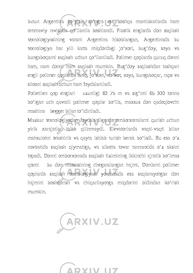 butun Argentina bo’ylab, so’ngra esa boshqa mamlakatlarda ham ommaviy ravishda qo’llanila boshlandi. Plastik englarda don saqlash texnologiyasining vatani Argentina hisoblangan, Argentinada bu texnologiya har yili katta miqdordagi jo’xori, bug’doy, soya va kungaboqarni saqlash uchun qo’llaniladi. Polimer qoplarda quruq donni ham, nam donni ham saqlash mumkin. Bug’doy saqlashdan tashqari engli polimer qoplarda tariq, jo’xori, no’xot, soya, kungaboqar, raps va silosni saqlash uchun ham foydalaniladi. Polietilen qop englari – uzunligi 60–75 m va sig’imi 65–300 tonna bo’lgan uch qavatli polimer qoplar bo’lib, maxsus don qadoqlovchi mashina – begger bilan to’ldiriladi. Mazkur texnologiyadan foydalanilganda omborxonalarni qurish uchun yirik xarajatlar talab qilinmaydi. Elevatorlarda vaqti-vaqti bilan mahsulotni tekshirib va qayta ishlab turish kerak bo’ladi. Bu esa o’z navbatida saqlash qiymatiga, va albatta tovar tannarxida o’z aksini topadi. Donni omborxonada saqlash tizimining ikkinchi ajratib bo’lmas qismi – bu don massasining chegaralangan hajmi. Donlarni polimer qoplarda saqlash texnologiyasi yordamida esa saqlanayotgan don hajmini boshqarish va chiqarilayotga miqdorini oldindan ko’rish mumkin. 