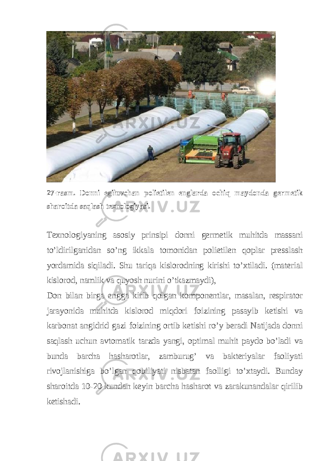  27-rasm. Donni egiluvchan polietilen englarda ochiq maydonda germetik sharoitda saqlash texnologiyasi. Texnologiyaning asosiy prinsipi donni germetik muhitda massani to’ldirilganidan so’ng ikkala tomonidan polietilen qoplar presslash yordamida siqiladi. Shu tariqa kislorodning kirishi to’xtiladi. (material kislorod, namlik va quyosh nurini o’tkazmaydi), Don bilan birga engga kirib qolgan komponentlar, masalan, respirator jarayonida muhitda kislorod miqdori foizining pasayib ketishi va karbonat angidrid gazi foizining ortib ketishi ro’y beradi Natijada donni saqlash uchun avtomatik tarzda yangi, optimal muhit paydo bo’ladi va bunda barcha hasharotlar, zamburug’ va bakteriyalar faoliyati rivojlanishiga bo’lgan qobiliyati nisbatan faolligi to’xtaydi. Bunday sharoitda 10-20 kundan keyin barcha hasharot va zarakunandalar qirilib ketishadi. 