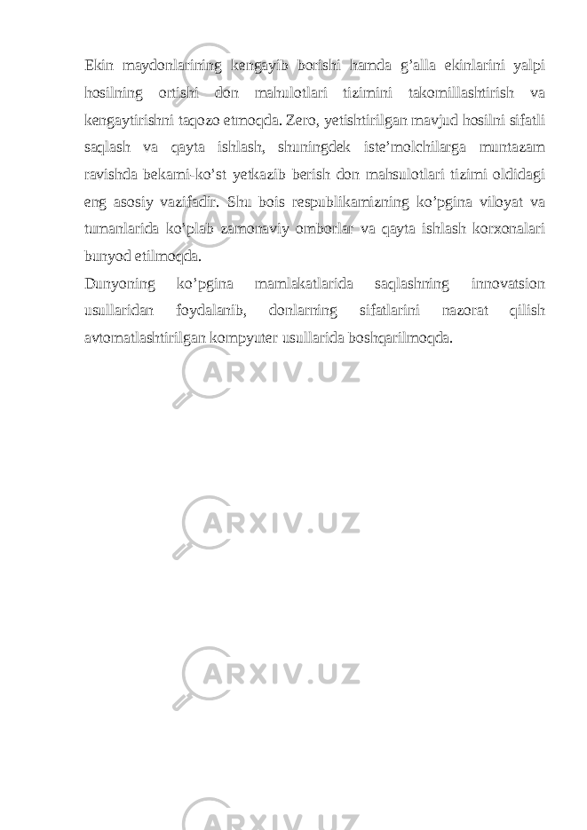 Ekin maydonlarining kengayib borishi hamda g’alla ekinlarini yalpi hosilning ortishi don mahulotlari tizimini takomillashtirish va kengaytirishni taqozo etmoqda. Zero, yetishtirilgan mavjud hosilni sifatli saqlash va qayta ishlash, shuningdek iste’molchilarga muntazam ravishda bekami-ko’st yetkazib berish don mahsulotlari tizimi oldidagi eng asosiy vazifadir. Shu bois respublikamizning ko’pgina viloyat va tumanlarida ko’plab zamonaviy omborlar va qayta ishlash korxonalari bunyod etilmoqda. Dunyoning ko’pgina mamlakatlarida saqlashning innovatsion usullaridan foydalanib, donlarning sifatlarini nazorat qilish avtomatlashtirilgan kompyuter usullarida boshqarilmoqda. 