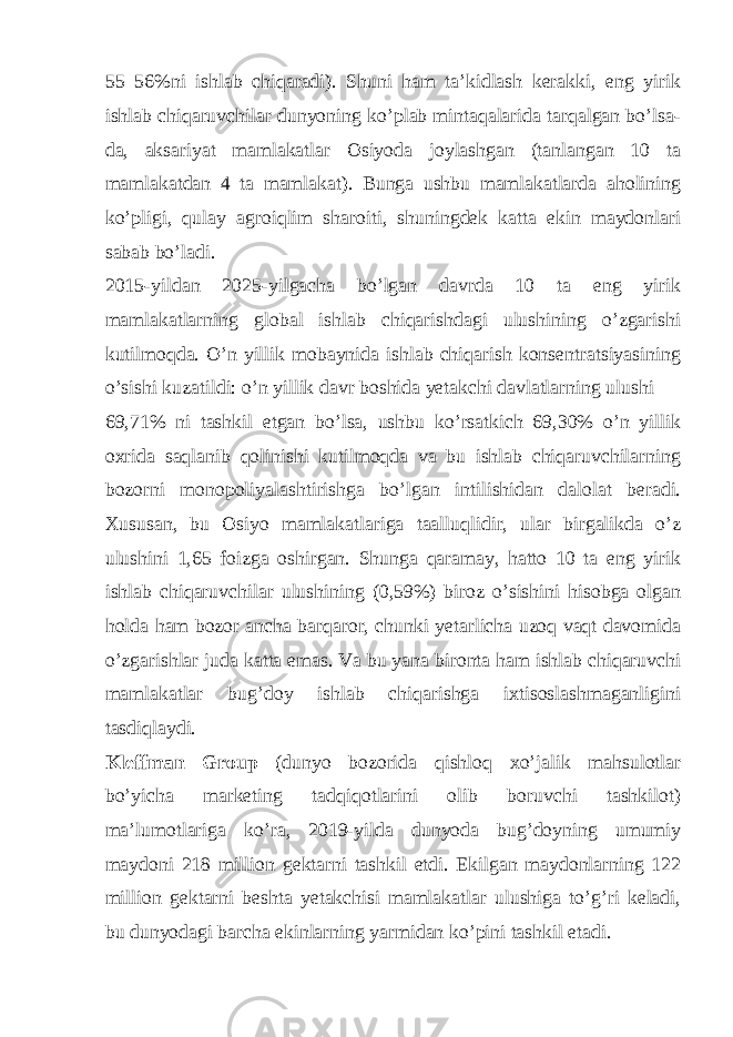 55–56%ni ishlab chiqaradi). Shuni ham ta’kidlash kerakki, eng yirik ishlab chiqaruvchilar dunyoning ko’plab mintaqalarida tarqalgan bo’lsa- da, aksariyat mamlakatlar Osiyoda joylashgan (tanlangan 10 ta mamlakatdan 4 ta mamlakat). Bunga ushbu mamlakatlarda aholining ko’pligi, qulay agroiqlim sharoiti, shuningdek katta ekin maydonlari sabab bo’ladi. 2015-yildan 2025-yilgacha bo’lgan davrda 10 ta eng yirik mamlakatlarning global ishlab chiqarishdagi ulushining o’zgarishi kutilmoqda. O’n yillik mobaynida ishlab chiqarish konsentratsiyasining o’sishi kuzatildi: o’n yillik davr boshida yetakchi davlatlarning ulushi 69,71% ni tashkil etgan bo’lsa, ushbu ko’rsatkich 69,30% o’n yillik oxrida saqlanib qolinishi kutilmoqda va bu ishlab chiqaruvchilarning bozorni monopoliyalashtirishga bo’lgan intilishidan dalolat beradi. Xususan, bu Osiyo mamlakatlariga taalluqlidir, ular birgalikda o’z ulushini 1,65 foizga oshirgan. Shunga qaramay, hatto 10 ta eng yirik ishlab chiqaruvchilar ulushining (0,59%) biroz o’sishini hisobga olgan holda ham bozor ancha barqaror, chunki yetarlicha uzoq vaqt davomida o’zgarishlar juda katta emas. Va bu yana bironta ham ishlab chiqaruvchi mamlakatlar bug’doy ishlab chiqarishga ixtisoslashmaganligini tasdiqlaydi. Kleffman Group (dunyo bozorida qishloq xo’jalik mahsulotlar bo’yicha marketing tadqiqotlarini olib boruvchi tashkilot) ma’lumotlariga ko’ra, 2019-yilda dunyoda bug’doyning umumiy maydoni 218 million gektarni tashkil etdi. Ekilgan maydonlarning 122 million gektarni beshta yetakchisi mamlakatlar ulushiga to’g’ri keladi, bu dunyodagi barcha ekinlarning yarmidan ko’pini tashkil etadi. 