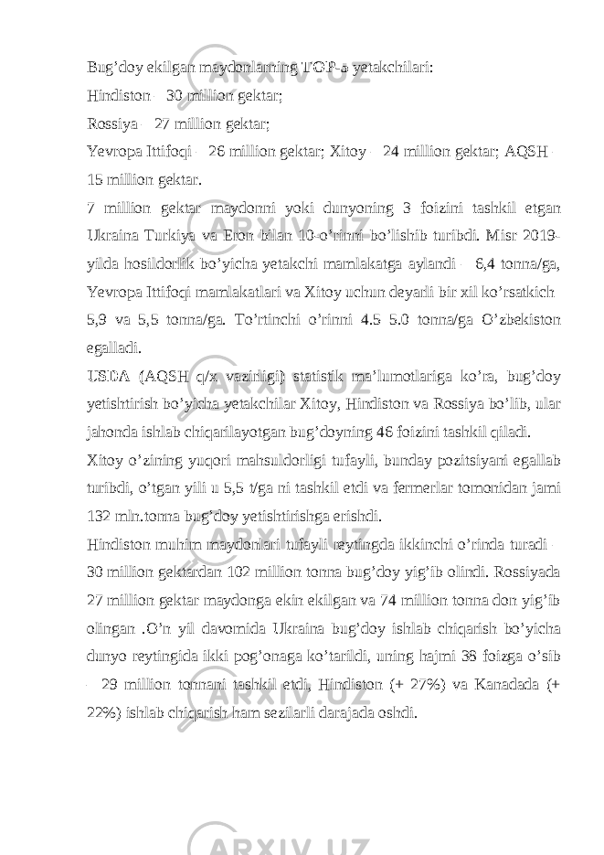 Bug’doy ekilgan maydonlarning TOP-5 yetakchilari: Hindiston – 30 million gektar; Rossiya – 27 million gektar; Yevropa Ittifoqi – 26 million gektar; Xitoy – 24 million gektar; AQSH – 15 million gektar. 7 million gektar maydonni yoki dunyoning 3 foizini tashkil etgan Ukraina Turkiya va Eron bilan 10-o’rinni bo’lishib turibdi. Misr 2019- yilda hosildorlik bo’yicha yetakchi mamlakatga aylandi – 6,4 tonna/ga, Yevropa Ittifoqi mamlakatlari va Xitoy uchun deyarli bir xil ko’rsatkich 5,9 va 5,5 tonna/ga. To’rtinchi o’rinni 4.5–5.0 tonna/ga O’zbekiston egalladi. USDA ( AQSH q/x vazirligi ) statistik ma’lumotlariga ko’ra, bug’doy yetishtirish bo’yicha yetakchilar Xitoy, Hindiston va Rossiya bo’lib, ular jahonda ishlab chiqarilayotgan bug’doyning 46 foizini tashkil qiladi. Xitoy o’zining yuqori mahsuldorligi tufayli, bunday pozitsiyani egallab turibdi, o’tgan yili u 5,5 t/ga ni tashkil etdi va fermerlar tomonidan jami 132 mln.tonna bug’doy yetishtirishga erishdi. Hindiston muhim maydonlari tufayli reytingda ikkinchi o’rinda turadi – 30 million gektardan 102 million tonna bug’doy yig’ib olindi. Rossiyada 27 million gektar maydonga ekin ekilgan va 74 million tonna don yig’ib olingan .O’n yil davomida Ukraina bug’doy ishlab chiqarish bo’yicha dunyo reytingida ikki pog’onaga ko’tarildi, uning hajmi 38 foizga o’sib – 29 million tonnani tashkil etdi, Hindiston (+ 27%) va Kanadada (+ 22%) ishlab chiqarish ham sezilarli darajada oshdi. 