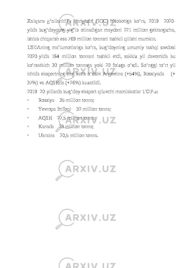 Xalqaro g’allachilik kengashi (IGC) hisobotiga ko’ra, 2019– 2020- yilda bug’doyning yig’ib olinadigan maydoni 221 million gektargacha, ishlab chiqarish esa 769 million tonnani tashkil qilishi mumkin. USDA ning ma’lumotlariga ko’ra, bug’doyning umumiy tashqi savdosi 2020-yilda 184 million tonnani tashkil etdi, sakkiz yil davomida bu ko’rsatkich 30 million tonnaga yoki 20 foizga o’sdi. So’nggi to’rt yil ichida eksportning eng katta o’sishi Argentina (+54%), Rossiyada (+ 37%) va AQSHda (+26%) kuzatildi. 2019–20-yillarda bug’doy eksport qiluvchi mamlakatlar TOP-5 : • Rossiya – 35 million tonna; • Yevropa Ittifoqi – 32 million tonna; • AQSH – 27,5 million tonna; • Kanada – 23 million tonna; • Ukraina – 20,5 million tonna. 