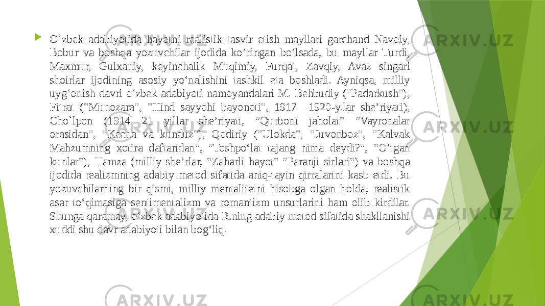  Oʻzbek adabiyotida hayotni realistik tasvir etish mayllari garchand Navoiy, Bobur va boshqa yozuvchilar ijodida koʻringan boʻlsada, bu mayllar Turdi, Maxmur, Gulxaniy, keyinchalik Muqimiy, Furqat, Zavqiy, Avaz singari shoirlar ijodining asosiy yoʻnalishini tashkil eta boshladi. Ayniqsa, milliy uygʻonish davri oʻzbek adabiyoti namoyandalari M. Behbudiy (&#34;Padarkush&#34;), Fitrat (&#34;Munozara&#34;, &#34;Hind sayyohi bayonoti&#34;, 1917—1920-y.lar sheʼriyati), Cho`lpon (1914—21 yillar sheʼriyati, &#34;Qurboni jaholat&#34; &#34;Vayronalar orasidan&#34;, &#34;Kecha va kunduz&#34;), Qodiriy (&#34;Ulokda&#34;, &#34;Juvonboz&#34;, &#34;Kalvak Mahzumning xotira daftaridan&#34;, &#34;Toshpoʻlat tajang nima deydi?&#34;, &#34;Oʻtgan kunlar&#34;), Hamza (milliy sheʼrlar, &#34;Zaharli hayot&#34; &#34;Paranji sirlari&#34;) va boshqa ijodida realizmning adabiy metod sifatida aniq-tayin qirralarini kasb etdi. Bu yozuvchilarning bir qismi, milliy mentalitetni hisobga olgan holda, realistik asar toʻqimasiga sentimentalizm va romantizm unsurlarini ham olib kirdilar. Shunga qaramay, oʻzbek adabiyotida R.ning adabiy metod sifatida shakllanishi xuddi shu davr adabiyoti bilan bogʻliq. 