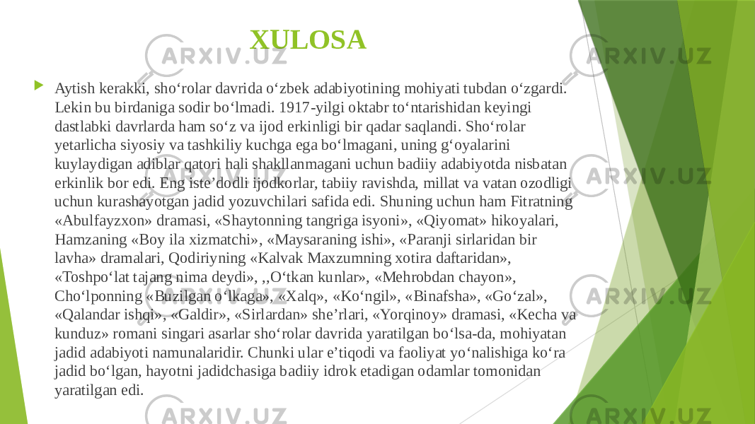 XULOSA  Aytish kerakki, sho‘rolar davrida o‘zbek adabiyotining mohiyati tubdan o‘zgardi. Lekin bu birdaniga sodir bo‘lmadi. 1917-yilgi oktabr to‘ntarishidan keyingi dastlabki davrlarda ham so‘z va ijod erkinligi bir qadar saqlandi. Sho‘rolar yetarlicha siyosiy va tashkiliy kuchga ega bo‘lmagani, uning g‘oyalarini kuylaydigan adiblar qatori hali shakllanmagani uchun badiiy adabiyotda nisbatan erkinlik bor edi. Eng iste’dodli ijodkorlar, tabiiy ravishda, millat va vatan ozodligi uchun kurashayotgan jadid yozuvchilari safida edi. Shuning uchun ham Fitratning «Abulfayzxon» dramasi, «Shaytonning tangriga isyoni», «Qiyomat» hikoyalari, Hamzaning «Boy ila xizmatchi», «Maysaraning ishi», «Paranji sirlaridan bir lavha» dramalari, Qodiriyning «Kalvak Maxzumning xotira daftaridan», «Toshpo‘lat tajang nima deydi», ,,O‘tkan kunlar», «Mehrobdan chayon», Cho‘lponning «Buzilgan o‘lkaga», «Xalq», «Ko‘ngil», «Binafsha», «Go‘zal», «Qalandar ishqi», «Galdir», «Sirlardan» she’rlari, «Yorqinoy» dramasi, «Kecha va kunduz» romani singari asarlar sho‘rolar davrida yaratilgan bo‘lsa-da, mohiyatan jadid adabiyoti namunalaridir. Chunki ular e’tiqodi va faoliyat yo‘nalishiga ko‘ra jadid bo‘lgan, hayotni jadidchasiga badiiy idrok etadigan odamlar tomonidan yaratilgan edi. 