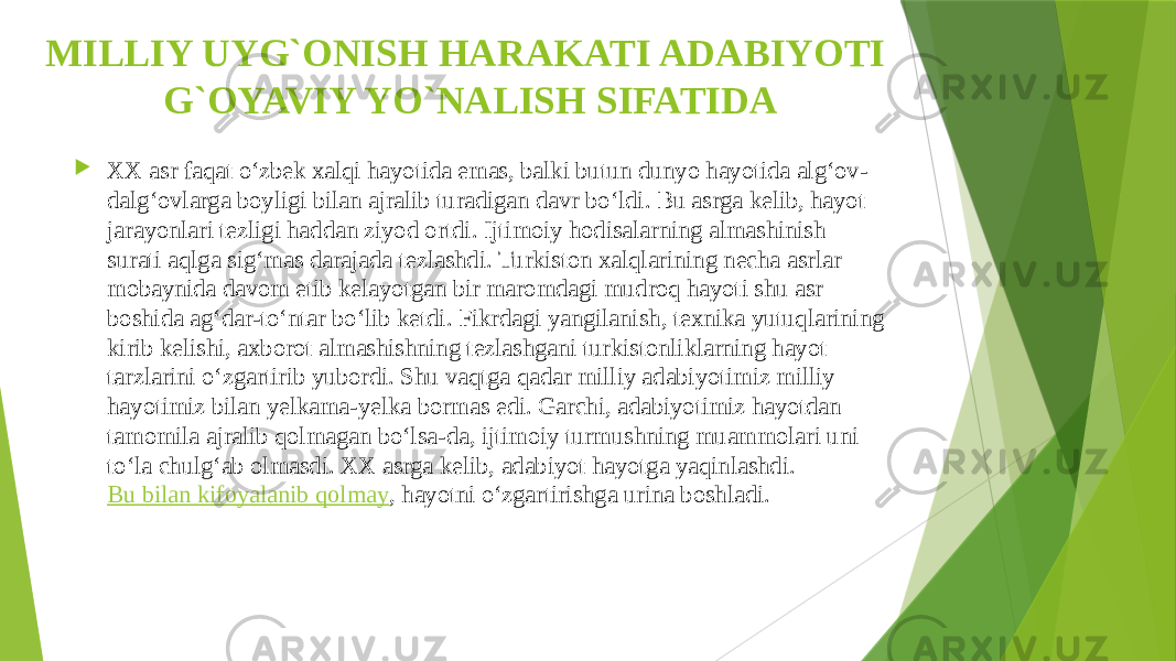 MILLIY UYG`ONISH HARAKATI ADABIYOTI G`OYAVIY YO`NALISH SIFATIDA  XX asr faqat o‘zbek xalqi hayotida emas, balki butun dunyo hayotida alg‘ov- dalg‘ovlarga boyligi bilan ajralib turadigan davr bo‘ldi. Bu asrga kelib, hayot jarayonlari tezligi haddan ziyod ortdi. Ijtimoiy hodisalarning almashinish surati aqlga sig‘mas darajada tezlashdi. Turkiston xalqlarining necha asrlar mobaynida davom etib kelayotgan bir maromdagi mudroq hayoti shu asr boshida ag‘dar-to‘ntar bo‘lib ketdi. Fikrdagi yangilanish, texnika yutuqlarining kirib kelishi, axborot almashishning tezlashgani turkistonliklarning hayot tarzlarini o‘zgartirib yubordi. Shu vaqtga qadar milliy adabiyotimiz milliy hayotimiz bilan yelkama-yelka bormas edi. Garchi, adabiyotimiz hayotdan tamomila ajralib qolmagan bo‘lsa-da, ijtimoiy turmushning muammolari uni to‘la chulg‘ab olmasdi. XX asrga kelib, adabiyot hayotga yaqinlashdi.  Bu bilan kifoyalanib qolmay , hayotni o‘zgartirishga urina boshladi. 