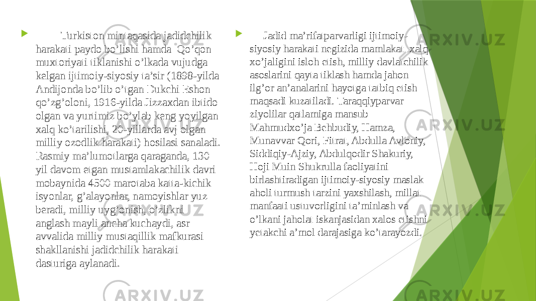  Turkiston mintaqasida jadidchilik harakati paydo bo’lishi hamda Qo’qon muxtoriyati tiklanishi o’lkada vujudga kelgan ijtimoiy-siyosiy ta’sir (1898-yilda Andijonda bo’lib o’tgan Dukchi Eshon qo’zg’oloni, 1916-yilda Jizzaxdan ibtido olgan va yurtimiz bo’ylab keng yoyilgan xalq ko’tarilishi, 20-yillarda avj olgan milliy ozodlik harakati) hosilasi sanaladi. Rasmiy ma’lumotlarga qaraganda, 130 yil davom etgan mustamlakachilik davri mobaynida 4500 marotaba katta-kichik isyonlar, g’alayonlar, namoyishlar yuz beradi, milliy uyg’onish, o’zlikni anglash mayli ancha kuchaydi, asr avvalida milliy mustaqillik mafkurasi shakllanishi jadidchilik harakati dasturiga aylanadi.  Jadid ma’rifatparvarligi ijtimoiy- siyosiy harakati negizida mamlakat xalq xo’jaligini isloh etish, milliy davlatchilik asoslarini qayta tiklash hamda jahon ilg’or an’analarini hayotga tatbiq etish maqsadi kuzatiladi. Taraqqiyparvar ziyolilar qatlamiga mansub Mahmudxo’ja Behbudiy, Hamza, Munavvar Qori, Fitrat, Abdulla Avloniy, Siddiqiy-Ajziy, Abdulqodir Shakuriy, Hoji Muin Shukrulla faoliyatini birlashtiradigan ijtimoiy-siyosiy maslak aholi turmush tarzini yaxshilash, millat manfaati ustuvorligini ta’minlash va o’lkani jaholat iskanjasidan xalos etishni yetakchi a’mol darajasiga ko’tarayozdi.  