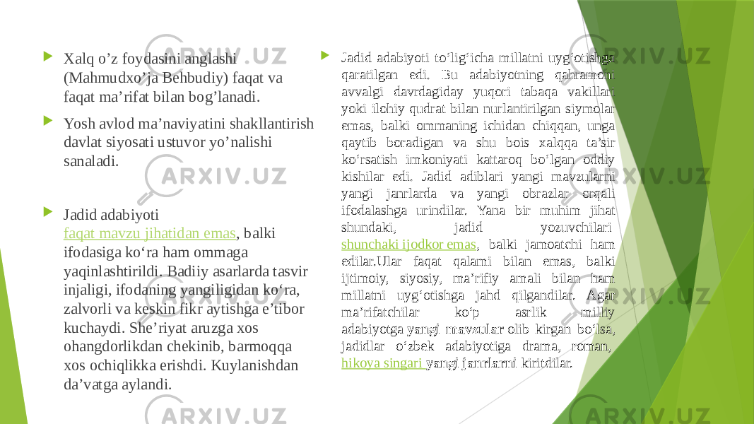  Xalq o’z foydasini anglashi (Mahmudxo’ja Behbudiy) faqat va faqat ma’rifat bilan bog’lanadi.  Yosh avlod ma’naviyatini shakllantirish davlat siyosati ustuvor yo’nalishi sanaladi.  Jadid adabiyoti  faqat mavzu jihatidan emas , balki ifodasiga ko‘ra ham ommaga yaqinlashtirildi. Badiiy asarlarda tasvir injaligi, ifodaning yangiligidan ko‘ra, zalvorli va keskin fikr aytishga e’tibor kuchaydi. She’riyat aruzga xos ohangdorlikdan chekinib, barmoqqa xos ochiqlikka erishdi. Kuylanishdan da’vatga aylandi.  Jadid adabiyoti to‘lig‘icha millatni uyg‘otishga qaratilgan edi. Bu adabiyotning qahramoni avvalgi davrdagiday yuqori tabaqa vakillari yoki ilohiy qudrat bilan nurlantirilgan siymolar emas, balki ommaning ichidan chiqqan, unga qaytib boradigan va shu bois xalqqa ta’sir ko‘rsatish imkoniyati kattaroq bo‘lgan oddiy kishilar edi. Jadid adiblari yangi mavzularni yangi janrlarda va yangi obrazlar orqali ifodalashga urindilar. Yana bir muhim jihat shundaki, jadid yozuvchilari  shunchaki ijodkor emas , balki jamoatchi ham edilar.Ular faqat qalami bilan emas, balki ijtimoiy, siyosiy, ma’rifiy amali bilan ham millatni uyg‘otishga jahd qilgandilar. Agar ma’rifatchilar ko‘p asrlik milliy adabiyotga  yangi mavzular  olib kirgan bo‘lsa, jadidlar o‘zbek adabiyotiga drama, roman,  hikoya singari  yangi janrlarni  kiritdilar. 